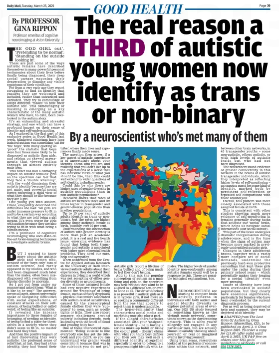 The real reason a THIRD of autistic young women now identify as trans or non-binary Daily Mail25 Mar 2025By PROFESSOR GINA RIPPON Professor emeritus of cognitive neuroimaging at Aston University By a neuroscientist who’s met many of them should THE ODD GIRL out’. ‘Pretending to be normal’. ‘Standing on the outside looking in’. These are just some of the ways autistic females have described themselves in many powerful personal testimonies about their lives before finally being diagnosed, their deep social unease exposing their desperation to disguise any visible symptoms of their condition. For from a very early age they report struggling to find an identity that ensures they are welcomed and included, rather than ostracised and excluded. They try to camouflage or adopt different ‘masks’ to hide their autistic self. This camouflaging or masking is emerging as a key characteristic of the many autistic women who have, to date, been overlooked in the autism story. It’s an exhausting and stressful strategy, and one which can have a profound impact on their sense of identity and self-understanding. As I explored in the first part of this exclusive series in Good Health last week, blinkered clinicians have long insisted autism was something just for ‘the boys’, with many quoting as ‘proof’ the statistic that boys were four times more likely to be diagnosed as autistic than girls, and relying on skewed assessments that viewed autism through an almost entirely male lens. This belief has had a damaging impact on autistic females: girls on the spectrum can feel that they face a ‘double whammy’, with the world dismissing their autistic identity because they are not male, and powerful social forces enforcing a rigid view of what they should be like because they are a girl. One young girl with autism, Grace, eloquently described the difficulties she had: ‘All girls are under immense pressure to fit in and to be a certain way according to what they are told being a girl means. It’s even worse for girls with autism because they are also trying to fit in with what being a human means.’ I’m a professor of cognitive neuroimaging who uses state-ofthe-art brain-imaging techniques to investigate autistic brains. BUT I wanted to know more about the autistic girls and women who, because of the ‘boys-only’ bias of autism science, had rarely appeared in my studies, and who had been diagnosed much later than the males, often been misdiagnosed with everything from bipolar disorder to anorexia. So I got out from under my scanner and asked them: ‘What is it like to be you?’ The answers, across all ages, almost universally spoke of navigating difficulties with social expectations, of constant attacks on their selfesteem, of being bullied or called weird; of feeling like an outsider. It revealed the intense importance to these females of belonging, of needing an identity, of trying to find a place for themselves in a society where they didn’t seem to fit in, no matter how hard they tried. And then the positive impact of at last discovering they were autistic: the profound sense of relief that, at last, they had a true identity, they had ‘found their tribe’, where their lives and experiences finally made sense. The question then arises: if a key aspect of autistic experience is of uncertainty about your identity, about who you are, and realising that you don’t live up to the expectations of a world that has inflexible views of what you be like, then this could well extend to wider questions of self-identity, including gender. Could this be why there are higher rates of gender diversity in autistic populations than in non-autistic populations? Research shows that rates of autism are between three and six times higher in transgender and gender-diverse populations than in other populations. Up to 15 per cent of autistic adults identify as trans or nonbinary, but the rates are higher among those assigned female at birth, possibly over 30 per cent. Understanding this intersection of autism with gender identity is more than just an academic point, it is a real and live health issue: emerging evidence has found that being both transgender and autistic is associated with higher rates of mental health problems. They need our care, help and sympathy. When academics from the Centre for Applied Autism Research at the University of Bath interviewed autistic adults about their experiences, they described their distress in living in a world which was not accepting of either gender diversity or neurodiversity. Some of those assigned female had very negative experiences around the ‘trappings’ of being female, such as sensory dysphoria – physical discomfort associated with autism-related sensitivities, caused by the stereotypical female clothes they were ‘supposed’ to wear, such as woolly tights or frills. They also report sensory challenges around puberty including periods, such as dealing with the smell of blood and growing body hair. One of those interviewed commented: ‘Being autistic is like everybody else has got the rulebook and you didn’t, so you can understand why gender would come into it because that was in the rulebook you do not get.’ Autistic girls report a lifetime of being bullied and of being made to feel they don’t belong. Add to this mix the popular conception of autism as a male thing and girls on the spectrum may well feel that they want to be aligned to a different sex, or even to none at all. The drive to belong is as powerful in autistic girls as it is in typical girls, if not more so, so seeking a community different from the one that appears to reject them is understandable. The hyper-femininity that characterises social media and marketing may also play a part. If the alleged characteristics associated with your ‘assigned’ female identity – be it having a serious make-up habit or liking the colour pink – doesn’t chime with what you think best defines you, then you may well seek a different identity altogether, especially in order to belong to a group you might identify with: i.e. males. The higher levels of gender identity non-conformity among autistic females could well be a response to this. There are possible biological explanations, too. NEUROSCIENTISTS are starting to compare brain activity patterns in individuals with both autism and gender identity diversity to explore potential areas of overlap. One 2023 US study focused on something known as the ‘default mode network’, sometimes known as the daydreaming network. This is when you’re allegedly not engaged in any particular task, but are actually almost invariably thinking about yourself, or real or imagined events involving yourself. Using brain scans, researchers looked at the patterns of connections within this network, and between other brain networks, in 45 transgender youths – some non-autistic, others autistic, or with high levels of autistic traits but who had not been diagnosed. The researchers found evidence of greater connectivity in this network in the brains of autistic transgender individuals, which they interpreted as reflecting higher levels of self-monitoring – an ongoing quest for some kind of identity, marked both by persistent self-reflection or repeated self-comparisons with those around you. Overall, this pattern was more closely associated with those assigned female at birth. This is consistent with other studies showing much more evidence of self-monitoring in females generally during tasks that activate our ‘social’ brain, which helps us navigate social interactions (our social satnav). This part of the brain undergoes dramatic reorganisation during adolescence, and is the time when the signs of autism may become more marked in previously unidentified autistic girls. Changes in their adolescent brains, together with a vastly more complex set of social demands, undermine the previously hard-won protective camouflage that kept these girls under the radar during their primary school years – which potentially makes their longing for a social ‘identity’ even more pressing. Issues of identity have long been overlooked in autistic populations, but they clearly have enormous significance, particularly for females who have been overlooked by the current diagnostic process. For as well as being deprived of help and support, they may be deprived of an identity. ■ ADAPTED from The Lost Girls Of Autism by Gina Rippon (Macmillan, £22), to be published on April 3. © Gina Rippon 2025. To order a copy for £19.80 (offer valid until April 5, 2025; UK P&P free on orders over £25) go to mailshop.co.uk/books or call 020 3176 2937. Article Name:The real reason a THIRD of autistic young women now identify as trans or non-binary Publication:Daily Mail Author:By PROFESSOR GINA RIPPON Professor emeritus of cognitive neuroimaging at Aston University By a neuroscientist who’s met many of them should Start Page:39 End Page:39