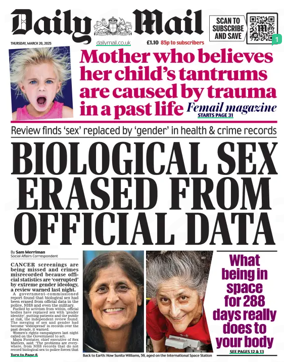 BIOLOGICAL SEX ERASED FROM OFFICIAL DATA Review finds ‘sex’ replaced by ‘gender’ in health & crime records Daily Mail20 Mar 2025By Sam Merriman Social Affairs Correspondent CANCER screenings are being missed and crimes misrecorded because official statistics are ‘corrupted’ by extreme gender ideology, a review warned last night. A government-commissioned report found that biological sex had been erased from official data in the police, NHS and even the military. Fuelled by activism from within, official bodies have replaced sex with ‘gender identity’, putting patients and the public at risk, the independent review found. The merging of sex and gender had become ‘widespread’ in records over the past decade, it warned. Women’s rights campaigners last night called on the Government to act. Maya Forstater, chief executive of Sex Matters, said: ‘The problems are everywhere, from NHS records that do not record biological sex to police forces that record male sex offenders as women. These corrupted data standards have been set by bureaucrats insulated from the impact of their decisions, and competing for Stonewall awards. ‘The Government should swiftly implement the recommendations of the review.’ The review by Professor Alice Sullivan, from University College London, found that from 2015, public bodies began collecting information on gender identity rather than biological sex, meaning ‘robust and accurate data’ was lost. It said a ‘partisan climate’ existed within public bodies – including the Office for National Statistics – that has created a ‘hostile environment’ for those who believe in biological sex. Professor Sullivan’s report calls for the statistics regulator to urgently carry out a ‘review of activism and impartiality within the civil service’ in relation to official figures. The 226-page review was commissioned under Rishi Sunak to examine the collection of accurate data and statistics on biological sex. It concludes that there has been a ‘widespread loss of data on sex’ which poses a risk to the public, with this risk particularly high in health and social care settings and among children. Across the NHS, ‘gender identity is consistently prioritised over or replaces sex... putting individuals at risk, Professor Sullivan found. It undermines medical research and poses the risk that people are not called up for sex-specific checks, such as cervical cancers screenings or prostate exams, potentially with ‘fatal consequences’. It also presents a safeguarding risk to children because under the current rules there is no minimum age at which a was irresistible.’ She added three laughing emojis. Relations between Ms Rowling and the three actors have been frosty for years because of her views on trans rights. She said she could not ‘forgive’ Radcliffe, Ms Watson and other celebrities who ‘cosied up to a movement intent on eroding women’s hard-won rights’. child’s sex and NHS number can be changed, the Sullivan Review adds. It gives a real example of a child who was ‘brought up in the preferred gender of the mother which was different to their birth-assigned gender’. It adds: ‘She had gone to the GP and requested a change of gender/NHS number when the baby was a few weeks old and the GP had complied. Children’s Social Care did not perceive this as a child protection issue.’ Professor Sullivan also found that the recording of sex and gender across the justice system and police forces is ‘highly inconsistent’, meaning data is often not reliable, particularly when it comes to female offending, and specifically in cases where biological male rapists who identify as trans women have been recorded as female. Guidance notes for officers reviewed by the professor found that it is ‘quite possible’ that if somebody who has been arrested has legally changed their gender and not informed police, they ‘could be released or otherwise dealt with before any link to their previous offending history is known’. Several Ministry of Defence surveys are said to collect information on only gender identity, including a Royal Navy sexual harassment questionnaire that did not collect data on sex ‘despite its obvious relevance to the subject matter’, instead asking if service personnel identify as male, female, or non-binary. It is understood the Department for Science, Innovation and Technology has shared the recommendations with other government departments for consideration. A Whitehall spokesman said: ‘This government is clear that the collection of accurate and relevant data is vital in research and the operation of effective public services, particularly when it comes to sex.’ Article Name:BIOLOGICAL SEX ERASED FROM OFFICIAL DATA Publication:Daily Mail Author:By Sam Merriman Social Affairs Correspondent Start Page:1 End Page:1