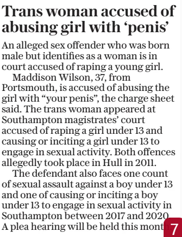 Trans woman accused of abusing girl with ‘penis’ The Daily Telegraph14 Feb 2025 An alleged sex offender who was born male but identifies as a woman is in court accused of raping a young girl.  Maddison Wilson, 37, from Portsmouth, is accused of abusing the girl with “your penis”, the charge sheet said. The trans woman appeared at Southampton magistrates’ court accused of raping a girl under 13 and causing or inciting a girl under 13 to engage in sexual activity. Both offences allegedly took place in Hull in 2011.  The defendant also faces one count of sexual assault against a boy under 13 and one of causing or inciting a boy under 13 to engage in sexual activity in Southampton between 2017 and 2020. A plea hearing will be held this month.  Article Name:Trans woman accused of abusing girl with ‘penis’ Publication:The Daily Telegraph Start Page:2 End Page:2