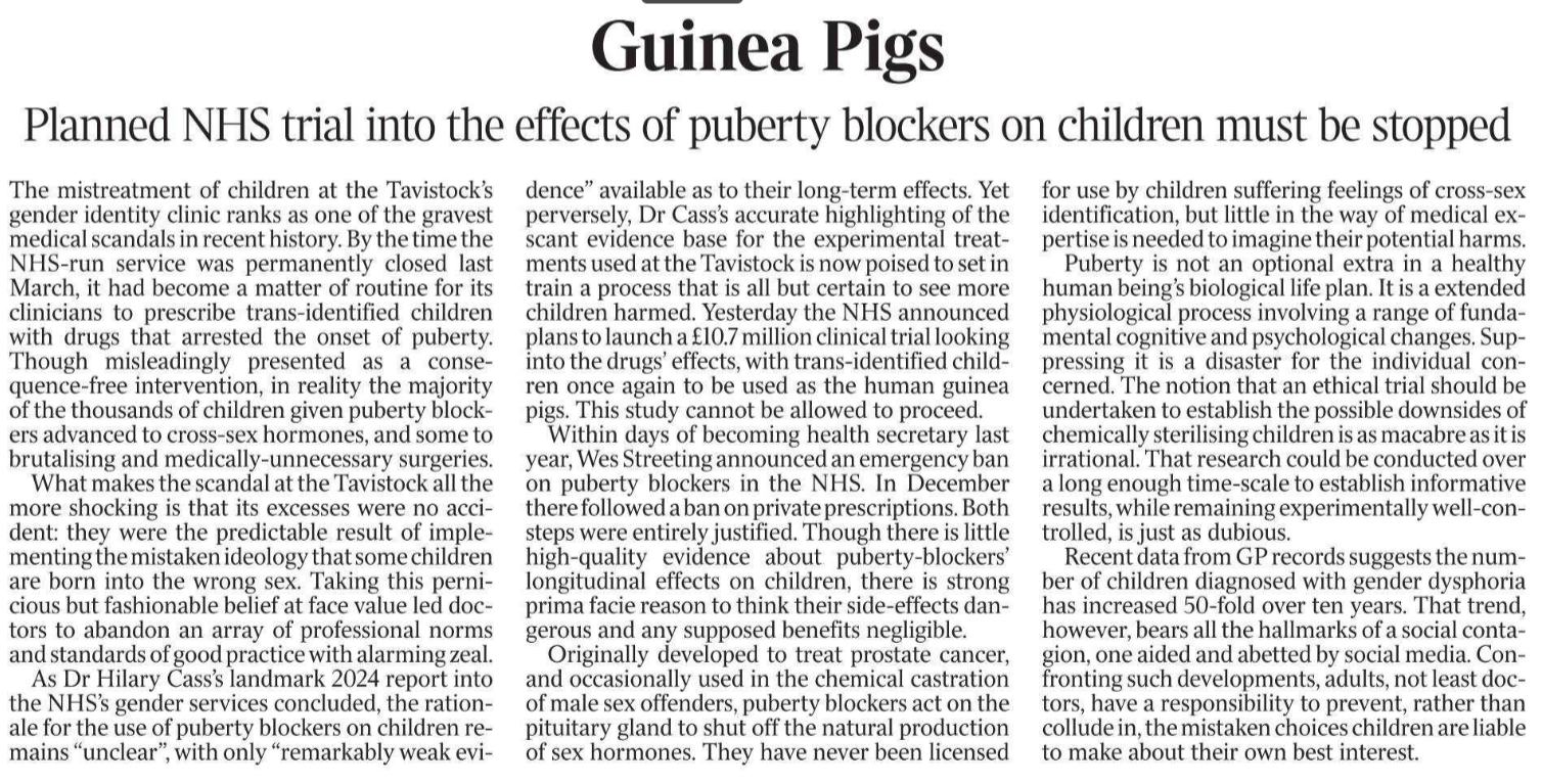 Guinea Pigs Planned NHS trial into the effects of puberty blockers on children must be stopped The mistreatment of children at the Tavistock’s gender identity clinic ranks as one of the gravest medical scandals in recent history. By the time the NHS-run service was permanently closed last March, it had become a matter of routine for its clinicians to prescribe trans-identified children with drugs that arrested the onset of puberty. Though misleadingly presented as a consequence-free intervention, in reality the majority of the thousands of children given puberty blockers advanced to cross-sex hormones, and some to brutalising and medically-unnecessary surgeries. What makes the scandal at the Tavistock all the more shocking is that its excesses were no accident: they were the predictable result of implementing the mistaken ideology that some children are born into the wrong sex. Taking this pernicious but fashionable belief at face value led doctors to abandon an array of professional norms and standards of good practice with alarming zeal. As Dr Hilary Cass’s landmark 2024 report into the NHS’s gender services concluded, the rationale for the use of puberty blockers on children remains “unclear”, with only “remarkably weak evi- dence” available as to their long-term effects. Yet perversely, Dr Cass’s accurate highlighting of the scant evidence base for the experimental treatments used at the Tavistock is now poised to set in train a process that is all but certain to see more children harmed. Yesterday the NHS announced plans to launch a £10.7 million clinical trial looking into the drugs’ effects, with trans-identified children once again to be used as the human guinea pigs. This study cannot be allowed to proceed. Within days of becoming health secretary last year, Wes Streeting announced an emergency ban on puberty blockers in the NHS. In December there followed a ban on private prescriptions. Both steps were entirely justified. Though there is little high-quality evidence about puberty-blockers’ longitudinal effects on children, there is strong prima facie reason to think their side-effects dangerous and any supposed benefits negligible. Originally developed to treat prostate cancer, and occasionally used in the chemical castration of male sex offenders, puberty blockers act on the pituitary gland to shut off the natural production of sex hormones. They have never been licensed for use by children suffering feelings of cross-sex identification, but little in the way of medical expertise is needed to imagine their potential harms. Puberty is not an optional extra in a healthy human being’s biological life plan. It is a extended physiological process involving a range of fundamental cognitive and psychological changes. Suppressing it is a disaster for the individual concerned. The notion that an ethical trial should be undertaken to establish the possible downsides of chemically sterilising children is as macabre as it is irrational. That research could be conducted over a long enough time-scale to establish informative results, while remaining experimentally well-controlled, is just as dubious. Recent data from GP records suggests the number of children diagnosed with gender dysphoria has increased 50-fold over ten years. That trend, however, bears all the hallmarks of a social contagion, one aided and abetted by social media. Confronting such developments, adults, not least doctors, have a responsibility to prevent, rather than collude in, the mistaken choices children are liable to make about their own best interest.