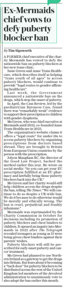 Ex-Mermaids chief vows to defy puberty blocker ban The Daily Telegraph - Saturday21 Dec 2024By Tim Sigsworth A FORMER chief executive of the charity Mermaids has vowed to defy the nationwide ban on puberty blockers at her new trans clinic.  Susie Green said Anne Trans Healthcare, which describes itself as helping “trans youth of all ages” to access puberty blockers, would continue to provide “legal routes to gender-affirming healthcare”.  Last week, the Government announced a nationwide ban on the drugs, which stop the onset of puberty.  In April, the Cass Review, led by the paediatrician Baroness Cass, found there was “remarkably weak” evidence to support their prescription to children with gender dysphoria.  Ms Green, who was chief executive at Mermaids until 2022, co-founded Anne Trans Healthcare in 2023.  The organisation’s website claims it offers a “legal route” for under-18s to access puberty blockers by organising prescriptions from doctors based abroad. They are brought to Britain from European Union countries by the person with the prescription.  Jolyon Maugham KC, the director of the Good Law Project, backed the method earlier this year. He wrote on social media: “So you can get your EU prescription fulfilled at an EU pharmacy and lawfully bring those puberty blockers back into the UK.”  Ms Green said her charity would still help children access the drugs despite the ban, telling The Times: “We will continue to do so despite a UK-wide ban. We do it because to do otherwise would be morally and ethically wrong. The ban is cruel, prejudicial and frankly inhumane.”  Mermaids was reprimanded by the Charity Commission in October for decisions including its promotion of puberty blockers and chest binders to children. It opened an inquiry into Mermaids in 2022 after The Telegraph revealed teenagers as young as 13 were being given chest binders against their parents’ wishes.  Puberty blockers will still be prescribed for early onset puberty and cancer treatment.  Ms Green had planned to use Northern Ireland as a gateway to get the drugs into Britain. But fears about it becoming a “back door” for puberty blockers to be distributed across the rest of the United Kingdom led members of the devolved administration to unanimously vote to also adopt the ban earlier this month.  Article Name:Ex-Mermaids chief vows to defy puberty blocker ban Publication:The Daily Telegraph - Saturday Author:By Tim Sigsworth Start Page:8 End Page:8