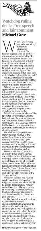 Watchdog ruling denies free speech and fair comment Michael Gove  When I was a young journalist, one of my heroes was Christopher Hitchens. Not because I agreed with his politics — my own views are rather closer to those of his brother, Peter — but because he articulated so brilliantly what all journalists know in their hearts: “The only thing that should be upheld at all costs and without qualification is the right of free expression, because if that goes, then so do all other claims of right as well.”  Without qualification. Because when any individual is told what they should and should not say, liberty dies by a thousand censor’s cuts.  When I was a minister and appeared before the Leveson inquiry, I defended the right to free expression and argued against state regulation of the press. I believed it was wrong then, and it is wrong now, for any “superior” body to arbitrate on the rightness or wrongness of what is written, whether in a newspaper or a magazine, on a website or on social media.  Which is why now, as editor of The Spectator, I was outraged that the body set up in the wake of Leveson, the Independent Press Standards Organisation (Ipso), decreed that we had broken its code by publishing a journalist’s fair comment on a matter of public interest.  Gareth Roberts, reporting on a literary festival, referred to the author Juno Dawson as “a man claiming to be a woman”. Ipso decreed that while Gareth’s words were not inaccurate, they still broke their rules because his commentary was prejudicial and pejorative.  Dawson, a biological male, has chosen to live as a trans woman. I respect that choice. But Gareth was writing as he saw. And it is vital that journalists are able to tell the truth about gender issues. Without brave reporting on this question, including from The Times’s Janice Turner, we would still have children being mutilated by NHS clinicians at the Tavistock clinic.  Whatever position one takes on gender questions, or indeed any subject of contention, adults should be able to debate matters robustly and without fear of being censured by watchdogs. If speech is policed, tough questions remain unasked.  And the vulnerable find their case goes unmade.  At The Spectator, we will continue to defend those who tell uncomfortable truth, whomever is offended. Or, as Christopher Hitchens put it, “My own opinion is enough for me, and I claim the right to have it defended against any consensus, any majority, anywhere, any place, any time. And anyone who disagrees with this can pick a number, get in line, and kiss my ass.”