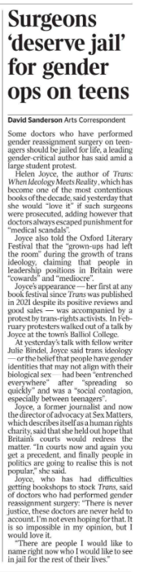Surgeons ‘deserve jail’ for gender ops on teens David Sanderson - Arts Correspondent Some doctors who have performed gender reassignment surgery on teenagers should be jailed for life, a leading gender-critical author has said amid a large student protest. Helen Joyce, the author of Trans: When Ideology Meets Reality , which has become one of the most contentious books of the decade, said yesterday that she would “love it” if such surgeons were prosecuted, adding however that doctors always escaped punishment for “medical scandals”. Joyce also told the Oxford Literary Festival that the “grown-ups had left the room” during the growth of trans ideology, claiming that people in leadership positions in Britain were “cowards” and “mediocre”. Joyce’s appearance — her first at any book festival since Trans was published in 2021 despite its positive reviews and good sales — was accompanied by a protest by trans-rights activists. In February protesters walked out of a talk by Joyce at the town’s Balliol College. At yesterday’s talk with fellow writer Julie Bindel, Joyce said trans ideology — or the belief that people have gender identities that may not align with their biological sex — had been “entrenched everywhere” after “spreading so quickly” and was a “social contagion, especially between teenagers”. Joyce, a former journalist and now the director of advocacy at Sex Matters, which describes itself as a human rights charity, said that she held out hope that Britain’s courts would redress the matter. “In courts now and again you get a precedent, and finally people in politics are going to realise this is not popular,” she said. Joyce, who has had difficulties getting bookshops to stock Trans, said of doctors who had performed gender reassignment surgery: “There is never justice, these doctors are never held to account. I’m not even hoping for that. It is so impossible in my opinion, but I would love it. “There are people I would like to name right now who I would like to see in jail for the rest of their lives.”