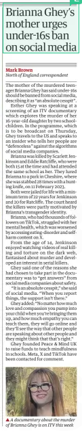 Brianna Ghey’s mother urges under-16s ban on social media The Guardian24 Mar 2025Mark Brown North of England correspondent ▲ A documentary about the murder of Brianna Ghey is on ITV this week The mother of the murdered teenager Brianna Ghey has said under-16s should be banned from social media, describing it as “an absolute cesspit”. Esther Ghey was speaking at a screening of an ITV documentary which explores the murder of her 16-year-old daughter by two schoolchildren. In the programme, which is to be broadcast on Thursday, Ghey travels to the US and speaks to an insider who tells her people are “defenceless” against the algorithms of social media companies. Brianna was killed by Scarlett Jenkinson and Eddie Ratcliffe, who were both 15 at the time and had attended the same school as her. They lured Brianna to a park in Cheshire, where she was stabbed 28 times with a hunting knife, on 11 February 2023. Both were jailed for life with a minimum term of 22 years for Jenkinson and 20 for Ratcliffe. The court heard the killers were partly motivated by Brianna’s transgender identity. Brianna, who had thousands of followers on TikTok, struggled with her mental health, which was worsened by accessing eating-disorder and selfharm content on X. From the age of 14, Jenkinson enjoyed watching videos of real killing and torture on the dark web, fantasised about murder and developed an interest in serial killers. Ghey said one of the reasons she had chosen to take part in the documentary was to “get answers” from social media companies about safety. "It is an absolute cesspit." she said of social media. “When you report things, the support isn’t there.” Ghey added: “No matter how much love and compassion you pump into your child when you’re bringing them up, and how much empathy you can teach them, they will go online and they’ll see the way that other people are speaking about other people and they might think that that’s right.” Ghey founded Peace & Mind UK to raise funds to teach mindfulness in schools. Meta, X and TikTok have been contacted for comment. Article Name:Brianna Ghey’s mother urges under-16s ban on social media Publication:The Guardian Author:Mark Brown North of England correspondent Start Page:5 End Page:5
