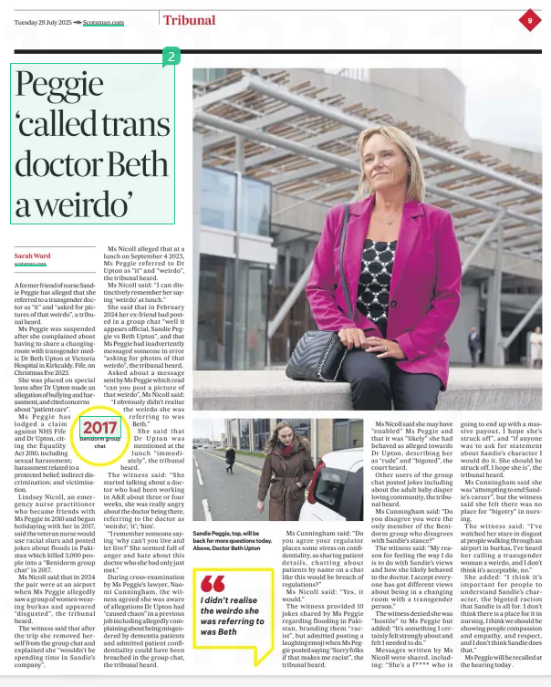 Peggie ‘called trans doctor a weirdo’ claim The Scotsman29 Jul 2025Sarah Ward  The nurse at the centre of a tribunal involving a transgender doctor allegedly referred to the doctor as “it” and “that weirdo”, according to a former friend of the nurse.  Lindsey Nicoll, a nurse practitioner, also alleged to the hearing that Sandie Peggie would use racial slurs. She is set to be recalled to give evidence today.  A former friend of nurse Sandie Peggie has alleged that she referred to a transgender doctor as “it” and “asked for pictures of that weirdo”, a tribunal heard.  Ms Peggie was suspended after she complained about having to share a changingroom with transgender medic Dr Beth Upton at Victoria Hospital in Kirkcaldy, Fife, on Christmas Eve 2023.  She was placed on special leave after Dr Upton made an allegation of bullying and harassment, and cited concerns about “patient care”.  Ms Peggie has lodged a claim against NHS Fife and Dr Upton, citing the Equality Act 2010, including sexual harassment; harassment related to a protected belief; indirect discrimination; and victimisation.  Lindsey Nicoll, an emergency nurse practitioner who became friends with Ms Peggie in 2010 and began holidaying with her in 2017, said the veteran nurse would use racial slurs and posted jokes about floods in Pakistan which killed 3,000 people into a “Benidorm group chat” in 2017.  Ms Nicoll said that in 2024 the pair were at an airport when Ms Peggie allegedly saw a group of women wearing burkas and appeared “disgusted”, the tribunal heard.  The witness said that after the trip she removed herself from the group chat and explained she “wouldn’t be spending time in Sandie’s company”.  Ms Nicoll alleged that at a lunch on September 4 2023, Ms Peggie referred to Dr Upton as “it” and “weirdo”, the tribunal heard.  Ms Nicoll said: “I can distinctively remember her saying ‘weirdo’ at lunch.”  She said that in February 2024 her ex-friend had posted in a group chat “well it appears official, Sandie Peggie vs Beth Upton”, and that Ms Peggie had inadvertently messaged someone in error “asking for photos of that weirdo”, the tribunal heard.  Asked about a message sent by Ms Peggie which read “can you post a picture of that weirdo”, Ms Nicoll said: “I obviously didn’t realise the weirdo she was referring to was Beth.”  She said that Dr Upton was mentioned at the lunch “immediately”, the tribunal heard.  The witness said: “She started talking about a doctor who had been working in A&E about three or four weeks, she was really angry about the doctor being there, referring to the doctor as ‘weirdo’; ‘it’; ‘him’.  “I remember someone saying ‘why can’t you live and let live?’ She seemed full of anger and hate about this doctor who she had only just met.”  During cross-examination by Ms Peggie’s lawyer, Naomi Cunningham, the witness agreed she was aware of allegations Dr Upton had “caused chaos” in a previous job including allegedly complaining about being misgendered by dementia patients and admitted patient confidentiality could have been breached in the group chat, the tribunal heard.  I didn’t realise the weirdo she was referring to was Beth  Ms Cunningham said: “Do you agree your regulator places some stress on confidentiality, so sharing patient details, chatting about patients by name on a chat like this would be breach of regulations?”  Ms Nicoll said: “Yes, it would.”  The witness provided 10 jokes shared by Ms Peggie regarding flooding in Pakistan, branding them “racist”, but admitted posting a laughing emoji when Ms Peggie posted saying “Sorry folks if that makes me racist”, the tribunal heard.  Ms Nicoll said she may have “enabled” Ms Peggie and that it was “likely” she had behaved as alleged towards Dr Upton, describing her as “rude” and “bigoted”, the court heard.  Other users of the group chat posted jokes including about the adult baby diaper loving community, the tribunal heard.  Ms Cunningham said: “Do you disagree you were the only member of the Benidorm group who disagrees with Sandie’s stance?”  The witness said: “My reason for feeling the way I do is to do with Sandie’s views and how she likely behaved to the doctor. I accept everyone has got different views about being in a changing room with a transgender person.”  The witness denied she was “hostile” to Ms Peggie but added: “It’s something I certainly felt strongly about and felt I needed to do.”  Messages written by Ms Nicoll were shared, including: “She’s a f **** who is going to end up with a massive payout, I hope she’s struck off”, and “if anyone was to ask for statement about Sandie’s character I would do it. She should be struck off, I hope she is”, the tribunal heard.  Ms Cunningham said she was “attempting to end Sandie’s career”, but the witness said she felt there was no place for “bigotry” in nursing.  The witness said: “I’ve watched her stare in disgust at people walking through an airport in burkas, I’ve heard her calling a transgender woman a weirdo, and I don’t think it’s acceptable, no.”  She added: “I think it’s important for people to understand Sandie’s character, the bigoted racism that Sandie is all for. I don’t think there is a place for it in nursing. I think we should be showing people compassion and empathy, and respect, and I don’t think Sandie does that.”  Ms Peggie will be recalled at the hearing today .  Article Name:Peggie ‘called trans doctor a weirdo’ claim Publication:The Scotsman Author:Sarah Ward Start Page:9 End Page:9