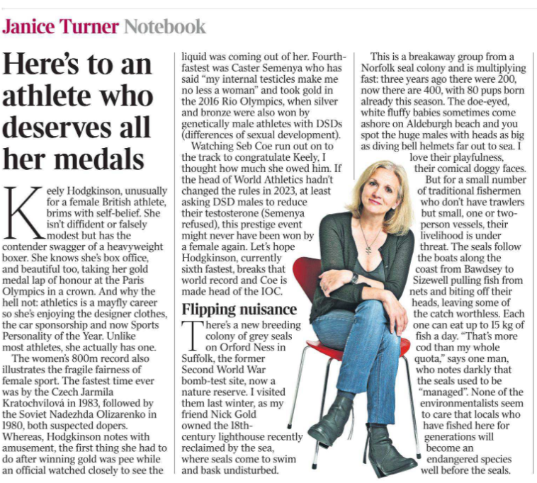 Here’s to an athlete who deserves all her medals Janice Turner - Notebook  Keely Hodgkinson, unusually for a female British athlete, brims with self-belief. She isn’t diffident or falsely modest but has the contender swagger of a heavyweight boxer. She knows she’s box office, and beautiful too, taking her gold medal lap of honour at the Paris Olympics in a crown. And why the hell not: athletics is a mayfly career so she’s enjoying the designer clothes, the car sponsorship and now Sports Personality of the Year. Unlike most athletes, she actually has one.  The women’s 800m record also illustrates the fragile fairness of female sport. The fastest time ever was by the Czech Jarmila Kratochvílová in 1983, followed by the Soviet Nadezhda Olizarenko in 1980, both suspected dopers.  Whereas, Hodgkinson notes with amusement, the first thing she had to do after winning gold was pee while an official watched closely to see the liquid was coming out of her. Fourthfastest was Caster Semenya who has said “my internal testicles make me no less a woman” and took gold in the 2016 Rio Olympics, when silver and bronze were also won by genetically male athletes with DSDs (differences of sexual development).  Watching Seb Coe run out on to the track to congratulate Keely, I thought how much she owed him. If the head of World Athletics hadn’t changed the rules in 2023, at least asking DSD males to reduce their testosterone (Semenya refused), this prestige event might never have been won by a female again. Let’s hope Hodgkinson, currently sixth fastest, breaks that world record and Coe is made head of the IOC.
