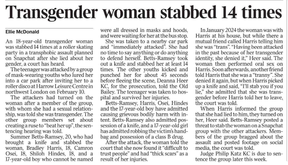 Transgender woman stabbed 14 times Ellie McDonald An 18-year-old transgender woman was stabbed 14 times at a roller skating party in a transphobic assault planned on Snapchat after she lied about her gender, a court has heard.  The teenager was attacked by a group of mask-wearing youths who lured her into a car park after inviting her to a roller disco at Harrow Leisure Centre in northwest London on February 10.  The attackers had turned on the woman after a member of the group, with whom she had a sexual relationship, was told she was transgender. The other group members set about creating a ruse to “beat her up”, the sentencing hearing was told.  Summer Betts-Ramsey, 20, who had brought a knife and stabbed the woman, Bradley Harris, 18, Camron Osei, 18, Shiloh Hindes, 18, and a 17-year-old boy who cannot be named were all dressed in masks and hoods, and were waiting for her at the bus stop.  She was taken to a nearby car park and “immediately attacked”. She had no time to say anything or do anything to defend herself. Betts-Ramsey took out a knife and stabbed her at least 14 times. The other youths kicked and punched her for about 45 seconds before fleeing the scene, Deanna Heer KC, for the prosecution, told the Old Bailey. The teenager was taken to hospital and survived her injuries.  Betts-Ramsey, Harris, Osei, Hindes and the 17-year-old boy have admitted causing grievous bodily harm with intent.  Betts-Ramsey also admitted possession of a knife, and a 17-year-old girl has admitted robbing the victim’s handbag and possession of a class B drug.  After the attack, the woman told the court that she now found it “difficult to trust people” and had “thick scars” as a result of her injuries.  In January 2024 the woman was with Harris at his house, but while there a mutual friend called Harris telling him she was “trans”. “Having been attacked in the past because of her transgender identity, she denied it,” Heer said. The woman then performed oral sex on Harris. Soon afterwards, another friend told Harris that she was a “tranny”. She denied it again, but when Harris picked up a knife and said, “I’ll stab you if you lie,” she admitted that she was transgender before Harris told her to leave, the court was told.  When Harris informed the group that she had lied to him, they turned on her, Heer said. Betts-Ramsey posted a threat to stab the woman on a Snapchat group with the other attackers. Members of the group bragged about the assault and posted footage on social media, the court was told.  Judge Philip Katz KC is due to sentence the group later this week.
