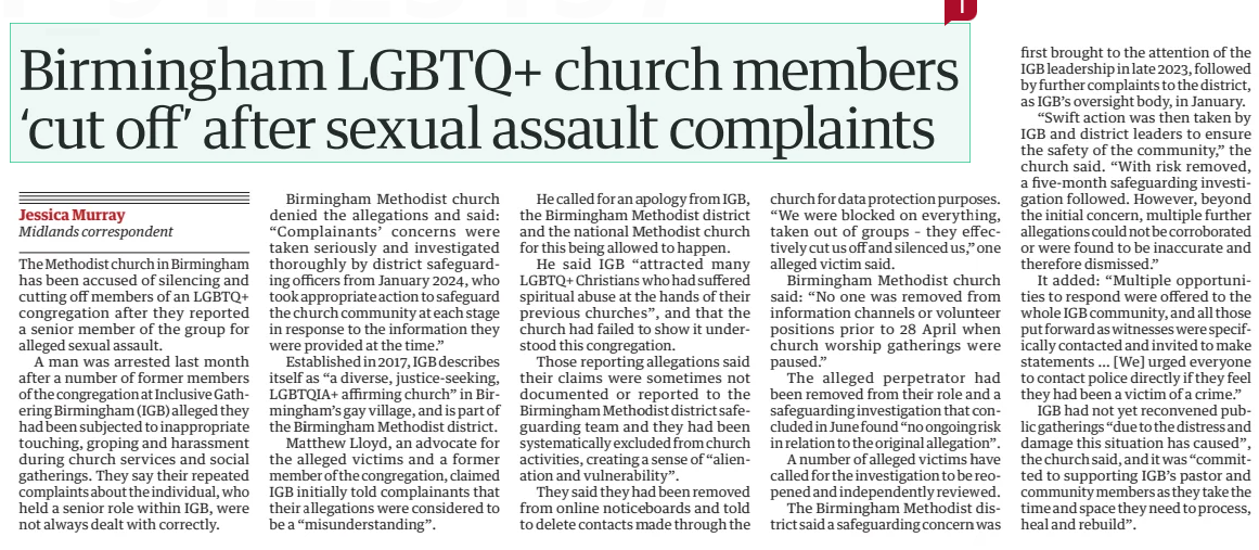Birmingham LGBTQ+ church members ‘cut off’ after sexual assault complaints The Guardian24 Dec 2024Jessica Murray Midlands correspondent The Methodist church in Birmingham has been accused of silencing and cutting off members of an LGBTQ+ congregation after they reported a senior member of the group for alleged sexual assault.  A man was arrested last month after a number of former members of the congregation at Inclusive Gathering Birmingham (IGB) alleged they had been subjected to inappropriate touching, groping and harassment during church services and social gatherings. They say their repeated complaints about the individual, who held a senior role within IGB, were not always dealt with correctly.  Birmingham Methodist church denied the allegations and said: “Complainants’ concerns were taken seriously and investigated thoroughly by district safeguarding officers from January 2024, who took appropriate action to safeguard the church community at each stage in response to the information they were provided at the time.”  Established in 2017, IGB describes itself as “a diverse, justice-seeking, LGBTQIA+ affirming church” in Birmingham’s gay village, and is part of the Birmingham Methodist district.  Matthew Lloyd, an advocate for the alleged victims and a former member of the congregation, claimed IGB initially told complainants that their allegations were considered to be a “misunderstanding”.  He called for an apology from IGB, the Birmingham Methodist district and the national Methodist church for this being allowed to happen.  He said IGB “attracted many LGBTQ+ Christians who had suffered spiritual abuse at the hands of their previous churches”, and that the church had failed to show it understood this congregation.  Those reporting allegations said their claims were sometimes not documented or reported to the Birmingham Methodist district safeguarding team and they had been systematically excluded from church activities, creating a sense of “alienation and vulnerability”.  They said they had been removed from online noticeboards and told to delete contacts made through the church for data protection purposes. “We were blocked on everything, taken out of groups – they effectively cut us off and silenced us,” one alleged victim said.  Birmingham Methodist church said: “No one was removed from information channels or volunteer positions prior to 28 April when church worship gatherings were paused.”  The alleged perpetrator had been removed from their role and a safeguarding investigation that concluded in June found “no ongoing risk in relation to the original allegation”.  A number of alleged victims have called for the investigation to be reopened and independently reviewed.  The Birmingham Methodist district said a safeguarding concern was first brought to the attention of the IGB leadership in late 2023, followed by further complaints to the district, as IGB’s oversight body, in January.  “Swift action was then taken by IGB and district leaders to ensure the safety of the community,” the church said. “With risk removed, a five-month safeguarding investigation followed. However, beyond the initial concern, multiple further allegations could not be corroborated or were found to be inaccurate and therefore dismissed.”  It added: “Multiple opportunities to respond were offered to the whole IGB community, and all those put forward as witnesses were specifically contacted and invited to make statements … [We] urged everyone to contact police directly if they feel they had been a victim of a crime.”  IGB had not yet reconvened public gatherings “due to the distress and damage this situation has caused”, the church said, and it was “committed to supporting IGB’s pastor and community members as they take the time and space they need to process, heal and rebuild”.  Article Name:Birmingham LGBTQ+ church members ‘cut off’ after sexual assault complaints Publication:The Guardian Author:Jessica Murray Midlands correspondent Start Page:17 End Page:17