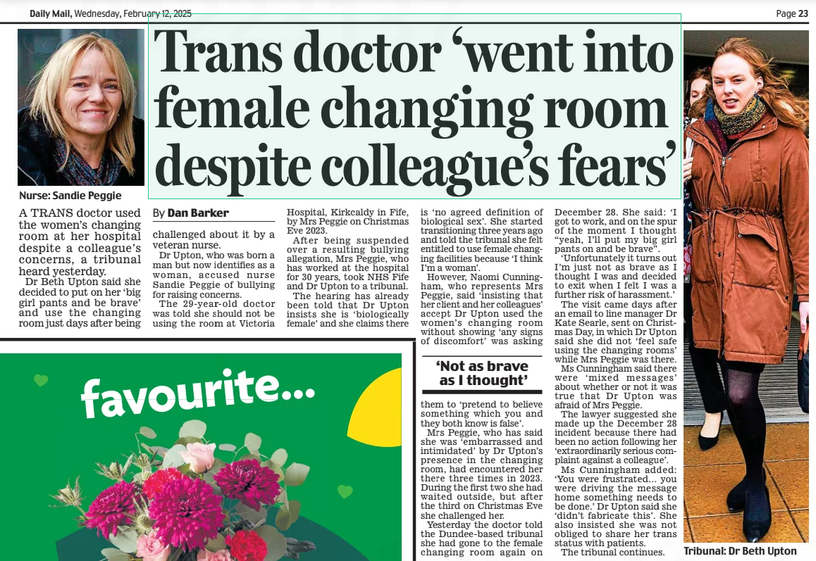 Trans doctor ‘went into female changing room despite colleague’s fears’ Daily Mail12 Feb 2025By Dan Barker  Nurse: Sandie Peggie A TRANS doctor used the women’s changing room at her hospital despite a colleague’s concerns, a tribunal heard yesterday.  Dr Beth Upton said she decided to put on her ‘big girl pants and be brave’ and use the changing room just days after being challenged about it by a veteran nurse.  Dr Upton, who was born a man but now identifies as a woman, accused nurse Sandie Peggie of bullying for raising concerns.  The 29-year-old doctor was told she should not be using the room at Victoria Hospital, Kirkcaldy in Fife, by Mrs Peggie on Christmas Eve 2023.  After being suspended over a resulting bullying allegation, Mrs Peggie, who has worked at the hospital for 30 years, took NHS Fife and Dr Upton to a tribunal.  The hearing has already been told that Dr Upton insists she is ‘biologically female’ and she claims there is ‘no agreed definition of biological sex’. She started transitioning three years ago and told the tribunal she felt entitled to use female changing facilities because ‘I think I’m a woman’.  However, Naomi Cunningham, who represents Mrs Peggie, said ‘insisting that her client and her colleagues’ accept Dr Upton used the women’s changing room without showing ‘any signs of discomfort’ was asking  ‘Not as brave as I thought’  them to ‘pretend to believe something which you and they both know is false’.  Mrs Peggie, who has said she was ‘embarrassed and intimidated’ by Dr Upton’s presence in the changing room, had encountered her there three times in 2023. During the first two she had waited outside, but after the third on Christmas Eve she challenged her.  Yesterday the doctor told the Dundee-based tribunal she had gone to the female changing room again on  December 28. She said: ‘I got to work, and on the spur of the moment I thought “yeah, I’ll put my big girl pants on and be brave”.  ‘Unfortunately it turns out I’m just not as brave as I thought I was and decided to exit when I felt I was a further risk of harassment.’  The visit came days after an email to line manager Dr Kate Searle, sent on Christmas Day, in which Dr Upton said she did not ‘feel safe using the changing rooms’ while Mrs Peggie was there.  Ms Cunningham said there were ‘mixed messages’ about whether or not it was true that Dr Upton was afraid of Mrs Peggie.  The lawyer suggested she made up the December 28 incident because there had been no action following her ‘extraordinarily serious complaint against a colleague’.  Ms Cunningham added: ‘You were frustrated… you were driving the message home something needs to be done.’ Dr Upton said she ‘didn’t fabricate this’. She also insisted she was not obliged to share her trans status with patients.  The tribunal continues.  Article Name:Trans doctor ‘went into female changing room despite colleague’s fears’ Publication:Daily Mail Author:By Dan Barker Start Page:23 End Page:23