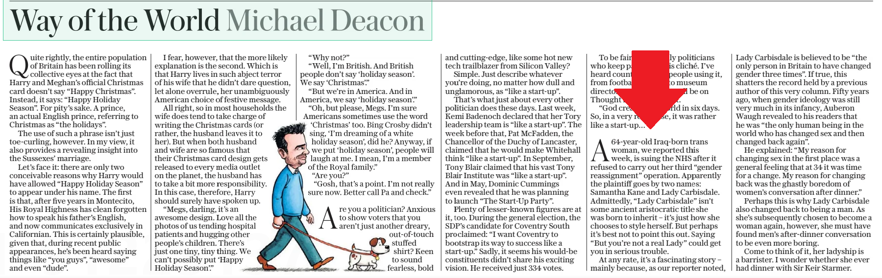 Way of the World Michael Deacon The Daily Telegraph - Saturday21 Dec 2024  Quite rightly, the entire population of Britain has been rolling its collective eyes at the fact that Harry and Meghan’s official Christmas card doesn’t say “Happy Christmas”. Instead, it says: “Happy Holiday Season”. For pity’s sake. A prince, an actual English prince, referring to Christmas as “the holidays”.  The use of such a phrase isn’t just toe-curling, however. In my view, it also provides a revealing insight into the Sussexes’ marriage.  Let’s face it: there are only two conceivable reasons why Harry would have allowed “Happy Holiday Season” to appear under his name. The first is that, after five years in Montecito,  His Royal Highness has clean forgotten how to speak his father’s English, and now communicates exclusively in Californian. This is certainly plausible, given that, during recent public appearances, he’s been heard saying things like “you guys”, “awesome” and even “dude”.  I fear, however, that the more likely explanation is the second. Which is that Harry lives in such abject terror of his wife that he didn’t dare question, let alone overrule, her unambiguously American choice of festive message.  All right, so in most households the wife does tend to take charge of writing the Christmas cards (or rather, the husband leaves it to her). But when both husband and wife are so famous that their Christmas card design gets released to every media outlet on the planet, the husband has to take a bit more responsibility. In this case, therefore, Harry should surely have spoken up.  “Megs, darling, it’s an awesome design. Love all the photos of us tending hospital patients and hugging other people’s children. There’s just one tiny, tiny thing. We can’t possibly put ‘Happy  Holiday Season’.” “Why not?”  “Well, I’m British. And British people don’t say ‘holiday season’. We say ‘Christmas’.”  “But we’re in America. And in America, we say ‘holiday season’.”  “Oh, but please, Megs. I’m sure Americans sometimes use the word ‘Christmas’ too. Bing Crosby didn’t sing, ‘I’m dreaming of a white holiday season’, did he? Anyway, if we put ‘holiday season’, people will laugh at me. I mean, I’m a member of the Royal family.”  “Are you?”  “Gosh, that’s a point. I’m not really sure now. Better call Pa and check.”  Are you a politician? Anxious to show voters that you aren’t just another dreary, out-of-touch stuffed shirt? Keen to sound fearless, bold and cutting-edge, like some hot new tech trailblazer from Silicon Valley?  Simple. Just describe whatever you’re doing, no matter how dull and unglamorous, as “like a start-up”.  That’s what just about every other politician does these days. Last week, Kemi Badenoch declared that her Tory leadership team is “like a start-up”. The week before that, Pat McFadden, the Chancellor of the Duchy of Lancaster, claimed that he would make Whitehall think “like a start-up”. In September, Tony Blair claimed that his vast Tony Blair Institute was “like a start-up”.  And in May, Dominic Cummings even revealed that he was planning to launch “The Start-Up Party”.  Plenty of lesser-known figures are at it, too. During the general election, the SDP’s candidate for Coventry South proclaimed: “I want Coventry to bootstrap its way to success like a start-up.” Sadly, it seems his would-be constituents didn’t share his exciting vision. He received just 334 votes.  To be fair, it’s not only politicians who keep parroting this cliché. I’ve heard countless other people using it, from football coaches to museum directors. Just you wait. It’ll be on Thought for the Day next.  “God created the world in six days. So, in a very real sense, it was rather like a start-up…”  A64-year-old Iraq-born trans woman, we reported this week, is suing the NHS after it refused to carry out her third “gender reassignment” operation. Apparently the plaintiff goes by two names: Samantha Kane and Lady Carbisdale. Admittedly, “Lady Carbisdale” isn’t some ancient aristocratic title she was born to inherit – it’s just how she chooses to style herself. But perhaps it’s best not to point this out. Saying “But you’re not a real Lady” could get you in serious trouble.  At any rate, it’s a fascinating story – mainly because, as our reporter noted,  Lady Carbisdale is believed to be “the only person in Britain to have changed gender three times”. If true, this shatters the record held by a previous author of this very column. Fifty years ago, when gender ideology was still very much in its infancy, Auberon Waugh revealed to his readers that he was “the only human being in the world who has changed sex and then changed back again”.  He explained: “My reason for changing sex in the first place was a general feeling that at 34 it was time for a change. My reason for changing back was the ghastly boredom of women’s conversation after dinner.”  Perhaps this is why Lady Carbisdale also changed back to being a man. As she’s subsequently chosen to become a woman again, however, she must have found men’s after-dinner conversation to be even more boring.  Come to think of it, her ladyship is a barrister. I wonder whether she ever had dinner with Sir Keir Starmer.  Article Name:Way of the World Michael Deacon Publication:The Daily Telegraph - Saturday Start Page:18 End Page:18