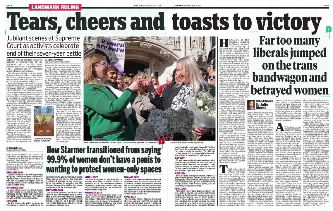 Far too many liberals jumped on the trans bandwagon and betrayed women Daily Mail17 Apr 2025By Julie Bindel HEADING to the Supreme Court in Parliament Square this morning, I couldn’t help but think back 21 years to January 2004, when my first column on the trans issue was published in a Left-wing newspaper. My editor, who has since favoured misogynistic trans activists over female writers, fully supported publishing the piece – in which I railed against the idea males can decide to be women because of some internal ‘feeling’. At the time, the trans rights movement was gathering pace – and this was long before the frenzy that came with social media and online forums. The years since I wrote that column have been life-changing and career-shaping, and I cannot pretend they have not had a profound effect on me as a person. For daring to state biological truth – that a man can never turn into a woman – I have been shunned from liberal society, mysteriously ‘disappeared’ from shortlists for journalism prizes and had invitations to events such as the Sydney Literary Festival rescinded after furious public backlash. I have been offered weekly columns – only to be told the decision had been put on hold. I have turned up to events at which I was billed to speak (pro bono) as a leading feminist activist about issues such as child sexual abuse, domestic violence, rape and all aspects of male violence against women – only to find a 200-strong, angry demonstration against me. I have been shouted at when sitting on panels. I have had crowds throw objects at me. The death and rape threats have come thick and fast. In 2019, I was attacked by a 6ft-tall, bearded man in a dress outside Edinburgh University, where I had been speaking, with other feminists, about the importance of single-sex spaces. I recount this not to elicit sympathy, but to outline the experience of a feminist like me who speaks out against the abuse of women. THAT toxic reality, I hope, is coming to an end. Yesterday, the Supreme Court ruled that, in the Equality Act 2010, ‘sex’ means biological sex – not legal sex as modified by a Gender Recognition Certificate. And ‘sexual orientation’ means attraction to the same sex, opposite sex, or both. Most importantly to me, a ‘lesbian’ is now officially defined as a biological female who is attracted to other biological females. Until now, the law absurdly counted trans women (who are biological males) as females. As Kate Barker of feminist group LGB Alliance said yesterday: ‘Men aren’t lesbians. Even if they really want to be. Even if it makes them sad when we say no. Even if they have cosmetic surgery and take hormones. Even if they have paid £5 for a certificate. Men aren’t lesbians. Not now. Not ever.’ The Supreme Court’s ruling has been a long time coming. Now increasing numbers of reasonable people are recognising what feminists like me have been saying for years. The problem with this terrible war (I can’t call it a debate, because the other, intolerant side refused to engage) is that many ‘liberals’ have found themselves championing the wrong side. These are not just militant activists. Sensible, intelligent people – most often on the Left, but not always – jumped on board the ‘trans train’, and betrayed women by failing to apply any critical thinking and refusing to acknowledge biological reality. These voices claimed our denial of self-identification was like ‘another Section 28’ – the cruel Thatcher-era law that stopped local authorities from ‘promoting’ or endorsing homosexuality. And they remained stubbornly ignorant of what trans activists were actually demanding. Trans women already had their own rights but they wanted to take rights from us biological women, demanding to invade the physical spaces we had carved out for ourselves precisely because a significant minority of men pose a danger to women and girls. I’m talking about rape crisis centres, domestic-violence shelters and single-sex hospital wards and prison wings. Women’s lives literally depend on those spaces, and always have. Two years ago, I co-founded The Lesbian Project with Kathleen Stock, the former philosophy professor at Sussex University who was hounded out of her job for holding perfectly reasonable (and factually correct) views on sex and gender. AT the time, we set up safe spaces dedicated to women who had suffered violence at the hands of abusive male partners. Tellingly, barely a peep was heard from men’s rights activists. They knew they had no credible argument against such facilities. Those men didn’t make a fuss because they knew they had the rest of the world as their playground. Trans activists, however, have posed as progressives, demanding that we lose all those spaces. Most galling to me now is that the liberal ‘intellects’ who amplified their sinister cause will still sit at dinner parties, their reputations intact. Most of them will never see for themselves the unspeakable harm that the trans moment – and its mania for gender re-assignment, genital mutilation and harmful hormone treatment – has done to women and young girls over the past decade. But I have, time and time again. So where do we go from here? Which institutions can we save, and which should be metaphorically burned to the ground? First on my list would be universities – which have promoted the trans cause and silenced those who challenge it, with reckless abandon. In this vein, police and prosecutors must also stop recording the preferred ‘gender identity’ of those arrested and charged – for every crime, not just crimes against females. Just take the shaven-headed thug Adam Graham who carried out two violent rapes between 2016 and 2019 and was allowed to appear in Glasgow High Court as a lipstick-smeared ‘woman’ who went by the name of Isla Bryson. This biological male was subsequently dispatched to an all-female Scottish prison – before public backlash saw him moved to an all-male jail. We must, too, ensure that newspapers report the sex of perpetrators of crime accurately. Many male criminals have been ludicrously described as ‘women’ after committing acts of violence and abuse – including downloading child abuse images. It is confusing and wrong. Employers must undergo proper training on the Equality Act and yesterday’s clarification of it, including on the law as it relates to biological sex and gender identity. Venues hosting feminists for events must stop caving into trans activists complaining about women daring to assemble without including males claiming to be women. They need to hold firm and defend free speech, not capitulate to bullies. There must be recognition and apologies for all who have lost jobs, been forced to endure expensive court cases, been gaslit or cancelled from events, and told we are bigots. The suffering has been horrendous – yet, in the spirit of feminist pride, we have soldiered on. It has taken its toll, but we have always known we are on the right side of history. JULIE Bindel is the UK’s leading feminist campaigner and has written Lesbians: Where Are We Now? n Article Name:Far too many liberals jumped on the trans bandwagon and betrayed women Publication:Daily Mail Author:By Julie Bindel Start Page:7 End Page:7