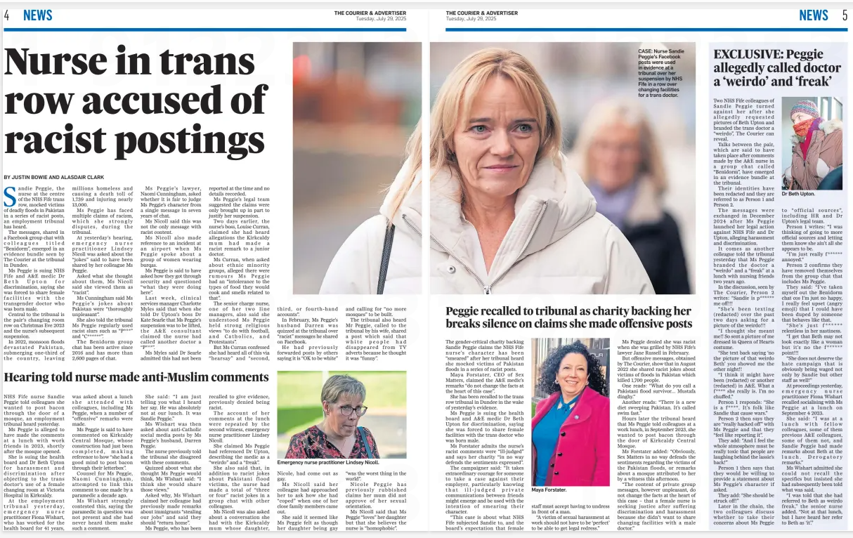 A two-page spread from The Courier & Advertiser dated Tuesday, 29 July 2025. The headline reads: “Nurse in trans row accused of racist postings”. The left-hand article by Justin Bowie and Alasdair Clark reports allegations against Sandie Peggie, an NHS Fife nurse, accused of mocking victims of deadly floods in Pakistan in Facebook posts, and of making derogatory comments about transgender doctor Beth Upton. Accompanying images include:  A large central photo of Sandie Peggie, smiling and wearing a white coat, carrying a handbag.  A smaller inset photo of emergency nurse practitioner Lindsey Nicoll wearing glasses and a green jacket.  An inset of Maya Forstater, known for gender-critical activism, smiling with curly hair and a pink scarf. The right-hand page carries the headline “Peggie recalled to tribunal as charity backing her breaks silence on claims she made offensive posts”. The layout includes quotes from witnesses about Peggie’s alleged offensive remarks, including calling Dr Upton a “weirdo” and “freak”.