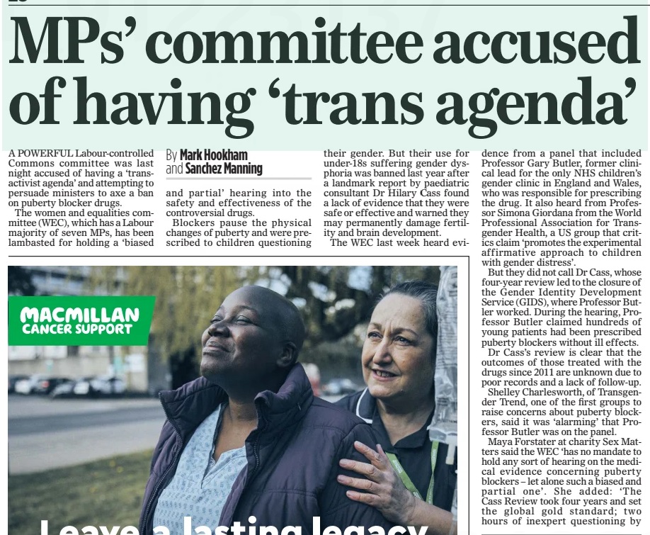 MPs’ committee accused of having ‘trans agenda’ The Mail on Sunday26 Jan 2025By Mark Hookham and Sanchez Manning A POWERFUL Labour-controlled Commons committee was last night accused of having a ‘transactivist agenda’ and attempting to persuade ministers to axe a ban on puberty blocker drugs. The women and equalities committee (WEC), which has a Labour majority of seven MPs, has been lambasted for holding a ‘biased and partial’ hearing into the safety and effectiveness of the controversial drugs. Blockers pause the physical changes of puberty and were prescribed to children questioning their gender. But their use for under-18s suffering gender dysphoria was banned last year after a landmark report by paediatric consultant Dr Hilary Cass found a lack of evidence that they were safe or effective and warned they may permanently damage fertility and brain development. The WEC last week heard evidence from a panel that included Professor Gary Butler, former clinical lead for the only NHS children’s gender clinic in England and Wales, who was responsible for prescribing the drug. It also heard from Professor Simona Giordana from the World Professional Association for Transgender Health, a US group that critics claim ‘promotes the experimental affirmative approach to children with gender distress’. But they did not call Dr Cass, whose four-year review led to the closure of the Gender Identity Development Service (GIDS), where Professor Butler worked. During the hearing, Professor Butler claimed hundreds of young patients had been prescribed puberty blockers without ill effects. Dr Cass’s review is clear that the outcomes of those treated with the drugs since 2011 are unknown due to poor records and a lack of follow-up. Shelley Charlesworth, of Transgender Trend, one of the first groups to raise concerns about puberty blockers, said it was ‘alarming’ that Professor Butler was on the panel. Maya Forstater at charity Sex Matters said the WEC ‘has no mandate to hold any sort of hearing on the medical evidence concerning puberty blockers – let alone such a biased and partial one’. She added: ‘The Cass Review took four years and set the global gold standard; two hours of inexpert questioning by non-specialists who appeared to have a trans- activist agenda can’t begin to compare. It’s hard to understand the political motives behind this meeting and the choice of witnesses.’ Baroness Anne Jenkin, a Tory member of the House of Lords, said the WEC hearing was ‘clearly political’, adding: ‘It looks as if they have got a predetermined political agenda to try to persuade the Government to drop the ban on puberty blockers.’ Rosie Duffield, an independent MP on the committee, said she was ‘unclear’ why it held the hearing. But WEC chairman and Labour MP Sarah Owen said: ‘The evidence session examined the clinical uses and effects of puberty blockers and how a research trial should be set up in order for it to be safe and produce robust results. WEC is not planning any further work in this area and awaits the outcome of the trial.’ Article Name:MPs’ committee accused of having ‘trans agenda’ Publication:The Mail on Sunday Author:By Mark Hookham and Sanchez Manning Start Page:28 End Page:28