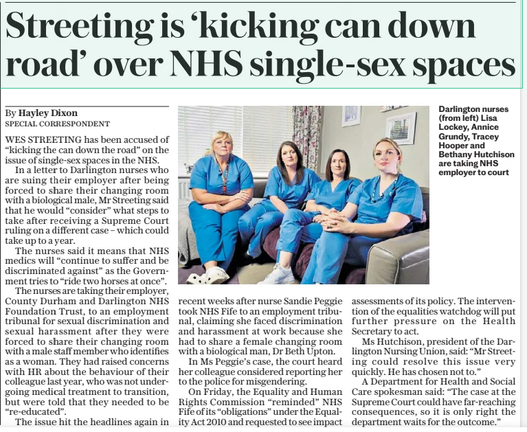 Streeting is ‘kicking can down road’ over NHS single-sex spaces The Daily Telegraph24 Feb 2025By Hayley Dixon Special correspondent Darlington nurses (from left) Lisa Lockey, Annice Grundy, Tracey Hooper and Bethany Hutchison are taking NHS employer to court WES STREETING has been accused of “kicking the can down the road” on the issue of single-sex spaces in the NHS. In a letter to Darlington nurses who are suing their employer after being forced to share their changing room with a biological male, Mr Streeting said that he would “consider” what steps to take after receiving a Supreme Court ruling on a different case – which could take up to a year. The nurses said it means that NHS medics will “continue to suffer and be discriminated against” as the Government tries to “ride two horses at once”. The nurses are taking their employer, County Durham and Darlington NHS Foundation Trust, to an employment tribunal for sexual discrimination and sexual harassment after they were forced to share their changing room with a male staff member who identifies as a woman. They had raised concerns with HR about the behaviour of their colleague last year, who was not undergoing medical treatment to transition, but were told that they needed to be “re-educated”. The issue hit the headlines again in recent weeks after nurse Sandie Peggie took NHS Fife to an employment tribunal, claiming she faced discrimination and harassment at work because she had to share a female changing room with a biological man, Dr Beth Upton. In Ms Peggie’s case, the court heard her colleague considered reporting her to the police for misgendering. On Friday, the Equality and Human Rights Commission “reminded” NHS Fife of its “obligations” under the Equality Act 2010 and requested to see impact assessments of its policy. The intervention of the equalities watchdog will put further pressure on the Health Secretary to act. Ms Hutchison, president of the Darlington Nursing Union, said: “Mr Streeting could resolve this issue very quickly. He has chosen not to.” A Department for Health and Social Care spokesman said: “The case at the Supreme Court could have far-reaching consequences, so it is only right the department waits for the outcome.” Article Name:Streeting is ‘kicking can down road’ over NHS single-sex spaces Publication:The Daily Telegraph Author:By Hayley Dixon Special correspondent Start Page:9 End Page:9