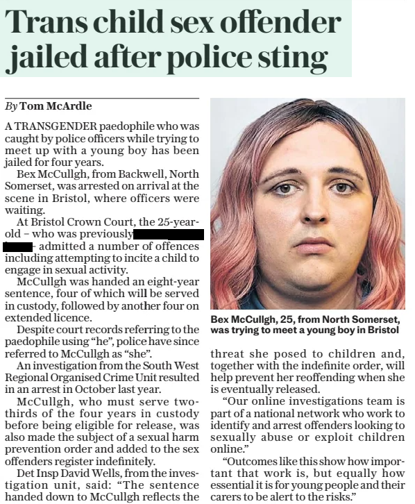 Trans child sex offender jailed after police sting •	The Daily Telegraph - Saturday •	15 Feb 2025 •	By Tom McArdle  Bex McCullgh, 25, from North Somerset, was trying to meet a young boy in Bristol A TRANSGENDER paedophile who was caught by police officers while trying to meet up with a young boy has been jailed for four years. Bex McCullgh, from Backwell, North Somerset, was arrested on arrival at the scene in Bristol, where officers were waiting. At Bristol Crown Court, the 25-yearold – who was previously called redacted – admitted a number of offences including attempting to incite a child to engage in sexual activity. McCullgh was handed an eight-year sentence, four of which will be served in custody, followed by another four on extended licence. Despite court records referring to the paedophile using “he”, police have since referred to McCullgh as “she”. An investigation from the South West Regional Organised Crime Unit resulted in an arrest in October last year. McCullgh, who must serve twothirds of the four years in custody before being eligible for release, was also made the subject of a sexual harm prevention order and added to the sex offenders register indefinitely. Det Insp David Wells, from the investigation unit, said: “The sentence handed down to McCullgh reflects the threat she posed to children and, together with the indefinite order, will help prevent her reoffending when she is eventually released. “Our online investigations team is part of a national network who work to identify and arrest offenders looking to sexually abuse or exploit children online.” “Outcomes like this show how important that work is, but equally how essential it is for young people and their carers to be alert to the risks.” Article Name:Trans child sex offender jailed after police sting Publication:The Daily Telegraph - Saturday Author:By Tom McArdle Start Page:6 End Page:6