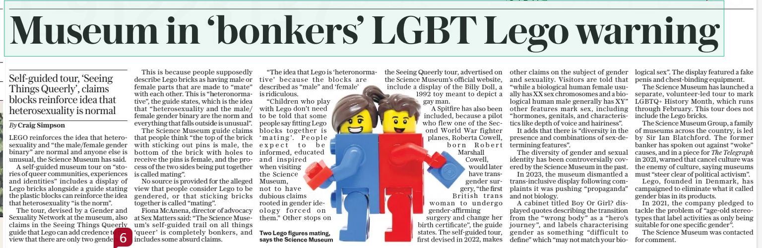 Lego falls foul of the gender police Self-guided tour, ‘Seeing Things Queerly’, claims blocks reinforce idea that heterosexuality is normal The Daily Telegraph7 Feb 2025By Craig Simpson Two Lego figures mating, says the Science Museum LEGO reinforces the idea that heterosexuality and “the male/female gender binary” are normal and anyone else is unusual, the Science Museum has said. A self-guided museum tour on “stories of queer communities, experiences and identities” includes a display of Lego bricks alongside a guide stating the plastic blocks can reinforce the idea that heterosexuality “is the norm”. The tour, devised by a Gender and Sexuality Network at the museum, also claims in the Seeing Things Queerly guide that Lego can add credence to the view that there are only two genders. This is because people supposedly describe Lego bricks as having male or female parts that are made to “mate” with each other. This is “heteronormative”, the guide states, which is the idea that “heterosexuality and the male/ female gender binary are the norm and everything that falls outside is unusual”. The Science Museum guide claims that people think “the top of the brick with sticking out pins is male, the bottom of the brick with holes to receive the pins is female, and the process of the two sides being put together is called mating”. No source is provided for the alleged view that people consider Lego to be gendered, or that sticking bricks together is called “mating”. Fiona Mcanena, director of advocacy at Sex Matters said: “The Science Museum’s self-guided trail on all things ‘queer’ is completely bonkers, and includes some absurd claims. “The idea that Lego is ‘heteronormative’ because the blocks are described as “male” and ‘female’ is ridiculous. “Children who play with Lego don’t need to be told that some people say fitting Lego blocks together is ‘mating’. People expect to be informed, educated and inspired when visiting the Science Museum, not to have dubious claims rooted in gender ideology forced on them.” Other stops on the Seeing Queerly tour, advertised on the Science Museum’s official website, include a display of the Billy Doll, a 1992 toy meant to depict a gay man. A Spitfire has also been included, because a pilot who flew one of the Second World War fighter planes, Roberta Cowell, born Robert Marshall Cowell, would later have transgender surgery, “the first British trans woman to undergo gender-affirming surgery and change her birth certificate”, the guide states. The self-guided tour, first devised in 2022, makes other claims on the subject of gender and sexuality. Visitors are told that “while a biological human female usually has XX sex chromosomes and a biological human male generally has XY” other features mark sex, including “hormones, genitals, and characteristics like depth of voice and hairiness”. It adds that there is “diversity in the presence and combinations of sex-determining features”. The diversity of gender and sexual identity has been controversially covered by the Science Museum in the past. In 2023, the museum dismantled a trans-inclusive display following complaints it was pushing “propaganda” and not biology. A cabinet titled Boy Or Girl? displayed quotes describing the transition from the “wrong body” as a “hero’s journey”, and labels characterising gender as something “difficult to define” which “may not match your biological sex”. The display featured a fake penis and chest-binding equipment. The Science Museum has launched a separate, volunteer-led tour to mark LGBTQ+ History Month, which runs through February. This tour does not include the Lego bricks. The Science Museum Group, a family of museums across the country, is led by Sir Ian Blatchford. The former banker has spoken out against “woke” causes, and in a piece for The Telegraph in 2021, warned that cancel culture was the enemy of culture, saying museums must “steer clear of political activism”. Lego, founded in Denmark, has campaigned to eliminate what it called gender bias in its products. In 2021, the company pledged to tackle the problem of “age-old stereotypes that label activities as only being suitable for one specific gender”. The Science Museum was contacted for comment. Article Name:Lego falls foul of the gender police Publication:The Daily Telegraph Author:By Craig Simpson Start Page:3 End Page:3Lego falls foul of the gender police Self-guided tour, ‘Seeing Things Queerly’, claims blocks reinforce idea that heterosexuality is normal The Daily Telegraph7 Feb 2025By Craig Simpson Two Lego figures mating, says the Science Museum LEGO reinforces the idea that heterosexuality and “the male/female gender binary” are normal and anyone else is unusual, the Science Museum has said. A self-guided museum tour on “stories of queer communities, experiences and identities” includes a display of Lego bricks alongside a guide stating the plastic blocks can reinforce the idea that heterosexuality “is the norm”. The tour, devised by a Gender and Sexuality Network at the museum, also claims in the Seeing Things Queerly guide that Lego can add credence to the view that there are only two genders. This is because people supposedly describe Lego bricks as having male or female parts that are made to “mate” with each other. This is “heteronormative”, the guide states, which is the idea that “heterosexuality and the male/ female gender binary are the norm and everything that falls outside is unusual”. The Science Museum guide claims that people think “the top of the brick with sticking out pins is male, the bottom of the brick with holes to receive the pins is female, and the process of the two sides being put together is called mating”. No source is provided for the alleged view that people consider Lego to be gendered, or that sticking bricks together is called “mating”. Fiona Mcanena, director of advocacy at Sex Matters said: “The Science Museum’s self-guided trail on all things ‘queer’ is completely bonkers, and includes some absurd claims. “The idea that Lego is ‘heteronormative’ because the blocks are described as “male” and ‘female’ is ridiculous. “Children who play with Lego don’t need to be told that some people say fitting Lego blocks together is ‘mating’. People expect to be informed, educated and inspired when visiting the Science Museum, not to have dubious claims rooted in gender ideology forced on them.” Other stops on the Seeing Queerly tour, advertised on the Science Museum’s official website, include a display of the Billy Doll, a 1992 toy meant to depict a gay man. A Spitfire has also been included, because a pilot who flew one of the Second World War fighter planes, Roberta Cowell, born Robert Marshall Cowell, would later have transgender surgery, “the first British trans woman to undergo gender-affirming surgery and change her birth certificate”, the guide states. The self-guided tour, first devised in 2022, makes other claims on the subject of gender and sexuality. Visitors are told that “while a biological human female usually has XX sex chromosomes and a biological human male generally has XY” other features mark sex, including “hormones, genitals, and characteristics like depth of voice and hairiness”. It adds that there is “diversity in the presence and combinations of sex-determining features”. The diversity of gender and sexual identity has been controversially covered by the Science Museum in the past. In 2023, the museum dismantled a trans-inclusive display following complaints it was pushing “propaganda” and not biology. A cabinet titled Boy Or Girl? displayed quotes describing the transition from the “wrong body” as a “hero’s journey”, and labels characterising gender as something “difficult to define” which “may not match your biological sex”. The display featured a fake penis and chest-binding equipment. The Science Museum has launched a separate, volunteer-led tour to mark LGBTQ+ History Month, which runs through February. This tour does not include the Lego bricks. The Science Museum Group, a family of museums across the country, is led by Sir Ian Blatchford. The former banker has spoken out against “woke” causes, and in a piece for The Telegraph in 2021, warned that cancel culture was the enemy of culture, saying museums must “steer clear of political activism”. Lego, founded in Denmark, has campaigned to eliminate what it called gender bias in its products. In 2021, the company pledged to tackle the problem of “age-old stereotypes that label activities as only being suitable for one specific gender”. The Science Museum was contacted for comment. Article Name:Lego falls foul of the gender police Publication:The Daily Telegraph Author:By Craig Simpson Start Page:3 End Page:3