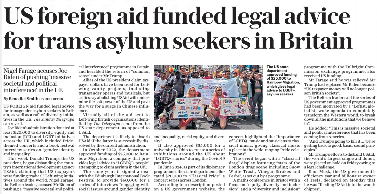 US foreign aid funded legal advice for trans asylum seekers in Britain Nigel Farage accuses Joe Biden of pushing ‘massive societal and political interference’ in the UK The Sunday Telegraph9 Feb 2025By Benedict Smith US REPORTER The US state department approved funding of $25,000 to Rainbow Migration, which gives legal advice to LGBT+ asylum seekers US FOREIGN aid funded legal advice for transgender asylum seekers in Britain, as well as a raft of diversity initiatives in the UK, The Sunday Telegraph can reveal. Joe Biden’s administration donated at least $120,000 to diversity, equity and inclusion (DEI) and LGBT initiatives across the UK, which included Pridethemed concerts and a book festival interview series on “gender identity and inequality”. This week Donald Trump, the US president, began disbanding the country’s international development agency USAid, claiming that US taxpayers were funding “radical” Left-wing initiatives around the world. Nigel Farage, the Reform leader, accused Mr Biden of pushing a “massive societal and political interference” programme in Britain and heralded the return of “common sense” under Mr Trump. Allies of the US president claim taxpayer dollars have been used for Leftwing vanity projects, including transgender operas and musicals, but critics say abolishing USAid will undermine the soft power of the US and pave the way for a surge in Chinese influence. Virtually all of the aid sent to Left-wing British organisations identified by The Telegraph came from the US state department, as opposed to USAid. The department is likely to absorb USAid if the latter is successfully dissolved by the current administration. In October 2022, the department approved funding of $25,000 to Rainbow Migration, a company that provides legal advice to “LGBTQI+ people” attempting to claim asylum in the UK. The same year, it signed a deal with the Edinburgh International Book Festival to provide $40,000 for a series of interviews “engaging with social issues around gender identity and inequality, racial equity, and diversity”. It also approved $35,000 for a university in Ohio to create a series of exhibitions around the UK about “LGBTQ+ stories” during the Covid-19 pandemic. In June 2024, as part of its diplomacy programme, the state department allocated $20,000 to “Classical Pride”, a concert series across London. According to a description posted on a US government website, the concert highlighted the “importance of LGBTQ+ music and musicians to classical music, giving classical music a place in the wide-ranging Pride celebrations”. The event began with a “classical drag” display featuring “stars of the London drag scene including Snow White Trash, Vinegar Strokes and Barbs”, as set out by a programme. A maths conference in Bristol with a focus on “equity, diversity and inclusion”, and a “diversity and inclusion” programme with the Fulbright Commission exchange programme, also received US funding. Mr Farage said he was relieved Mr Trump had replaced Mr Biden because “US taxpayer money will no longer poison British society”. The Reform leader said the series of US government-approved programmes had been motivated by a “Leftist, globalist, woke agenda to completely transform the Western world, to break down all the institutions that we believe in”. He added: “This is massive societal and political interference that has been coming from America. “And Trump’s going to kill it… we’re getting back to good, basic, sound principles.” Mr Trump’s efforts to disband USAid, the world’s largest single aid donor, were placed on hold on Friday owing to a legal challenge. Elon Musk, the US government’s efficiency tsar and billionaire owner of Tesla, declared on Monday that he was “feeding USAid into the woodchipper”. Article Name:US foreign aid funded legal advice for trans asylum seekers in Britain Publication:The Sunday Telegraph Author:By Benedict Smith US REPORTER Start Page:2 End Page:2
