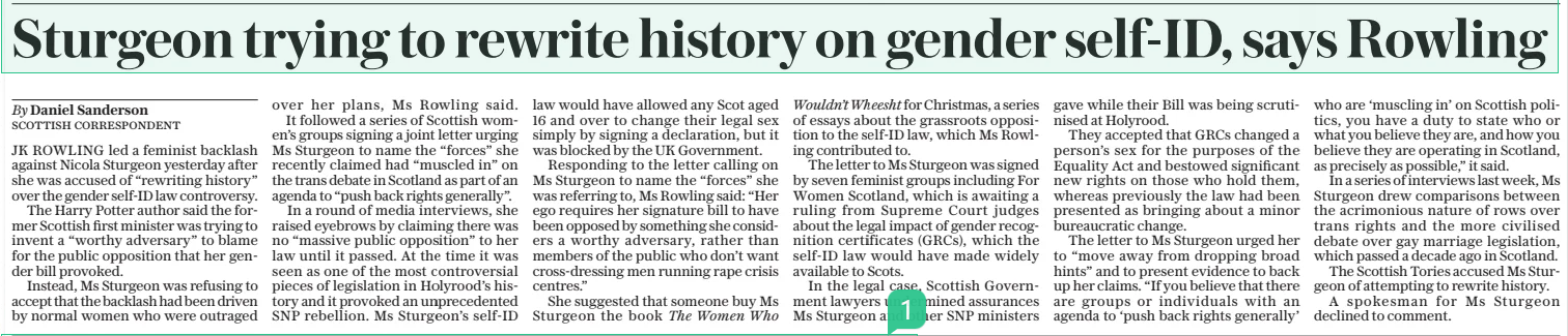 Sturgeon trying to rewrite history on gender self-id, says Rowling The Daily Telegraph24 Dec 2024By Daniel Sanderson SCOTTISH CORRESPONDENT JK ROWLING led a feminist backlash against Nicola Sturgeon yesterday after she was accused of “rewriting history” over the gender self-id law controversy.  The Harry Potter author said the former Scottish first minister was trying to invent a “worthy adversary” to blame for the public opposition that her gender bill provoked.  Instead, Ms Sturgeon was refusing to accept that the backlash had been driven by normal women who were outraged over her plans, Ms Rowling said.  It followed a series of Scottish women’s groups signing a joint letter urging Ms Sturgeon to name the “forces” she recently claimed had “muscled in” on the trans debate in Scotland as part of an agenda to “push back rights generally”.  In a round of media interviews, she raised eyebrows by claiming there was no “massive public opposition” to her law until it passed. At the time it was seen as one of the most controversial pieces of legislation in Holyrood’s history and it provoked an unprecedented SNP rebellion. Ms Sturgeon’s self-id law would have allowed any Scot aged 16 and over to change their legal sex simply by signing a declaration, but it was blocked by the UK Government.  Responding to the letter calling on Ms Sturgeon to name the “forces” she was referring to, Ms Rowling said: “Her ego requires her signature bill to have been opposed by something she considers a worthy adversary, rather than members of the public who don’t want cross-dressing men running rape crisis centres.”  She suggested that someone buy Ms Sturgeon the book The Women Who Wouldn’t Wheesht for Christmas, a series of essays about the grassroots opposition to the self-id law, which Ms Rowling contributed to.  The letter to Ms Sturgeon was signed by seven feminist groups including For Women Scotland, which is awaiting a ruling from Supreme Court judges about the legal impact of gender recognition certificates (GRCS), which the self-id law would have made widely available to Scots.  In the legal case, Scottish Government lawyers undermined assurances Ms Sturgeon and other SNP ministers gave while their Bill was being scrutinised at Holyrood.  They accepted that GRCS changed a person’s sex for the purposes of the Equality Act and bestowed significant new rights on those who hold them, whereas previously the law had been presented as bringing about a minor bureaucratic change.  The letter to Ms Sturgeon urged her to “move away from dropping broad hints” and to present evidence to back up her claims. “If you believe that there are groups or individuals with an agenda to ‘push back rights generally’ who are ‘muscling in’ on Scottish politics, you have a duty to state who or what you believe they are, and how you believe they are operating in Scotland, as precisely as possible,” it said.  In a series of interviews last week, Ms Sturgeon drew comparisons between the acrimonious nature of rows over trans rights and the more civilised debate over gay marriage legislation, which passed a decade ago in Scotland.  The Scottish Tories accused Ms Sturgeon of attempting to rewrite history.  A spokesman for Ms Sturgeon declined to comment.  Article Name:Sturgeon trying to rewrite history on gender self-id, says Rowling Publication:The Daily Telegraph Author:By Daniel Sanderson SCOTTISH CORRESPONDENT Start Page:9 End Page:9
