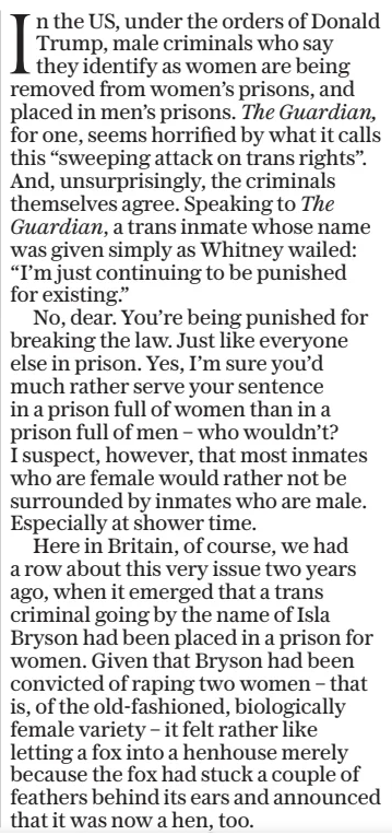 In the US, under the orders of Donald Trump, male criminals who say they identify as women are being removed from women’s prisons, and placed in men’s prisons. The Guardian, for one, seems horrified by what it calls this “sweeping attack on trans rights”. And, unsurprisingly, the criminals themselves agree. Speaking to The Guardian, a trans inmate whose name was given simply as Whitney wailed: “I’m just continuing to be punished for existing.” No, dear. You’re being punished for breaking the law. Just like everyone else in prison. Yes, I’m sure you’d much rather serve your sentence in a prison full of women than in a prison full of men – who wouldn’t? I suspect, however, that most inmates who are female would rather not be surrounded by inmates who are male. Especially at shower time. Here in Britain, of course, we had a row about this very issue two years ago, when it emerged that a trans criminal going by the name of Isla Bryson had been placed in a prison for women. Given that Bryson had been convicted of raping two women – that is, of the old-fashioned, biologically female variety – it felt rather like letting a fox into a henhouse merely because the fox had stuck a couple of feathers behind its ears and announced that it was now a hen, too.