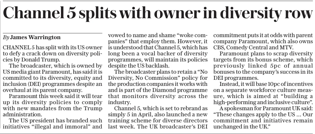 Channel 5 splits with owner in diversity row The Sunday Telegraph2 Mar 2025By James Warrington CHANNEL 5 has split with its US owner to defy a crack down on diversity policies by Donald Trump. The broadcaster, which is owned by US media giant Paramount, has said it is committed to its diversity, equity and inclusion (DEI) programmes despite an overhaul at its parent company. Paramount this week said it will tear up its diversity policies to comply with new mandates from the Trump administration. The US president has branded such initiatives “illegal and immoral” and vowed to name and shame “woke companies” that employ them. However, it is understood that Channel 5, which has long been a vocal backer of diversity programmes, will maintain its policies despite the US backlash. The broadcaster plans to retain a “No Diversity, No Commission” policy for the production companies it works with and is part of the Diamond programme that monitors diversity across the industry. Channel 5, which is set to rebrand as simply 5 in April, also launched a new training scheme for diverse directors last week. The UK broadcaster’s DEI commitment puts it at odds with parent company Paramount, which also owns CBS, Comedy Central and MTV. Paramount plans to scrap diversity targets from its bonus scheme, which previously linked 5pc of annual bonuses to the company’s success in its DEI programmes. Instead, it will base 10pc of incentives on a separate workforce culture measure, which is aimed at “building a high-performing and inclusive culture”. A spokesman for Paramount UK said: “These changes apply to the US … Our commitment and initiatives remain unchanged in the UK.” Article Name:Channel 5 splits with owner in diversity row Publication:The Sunday Telegraph Author:By James Warrington Start Page:21 End Page:21