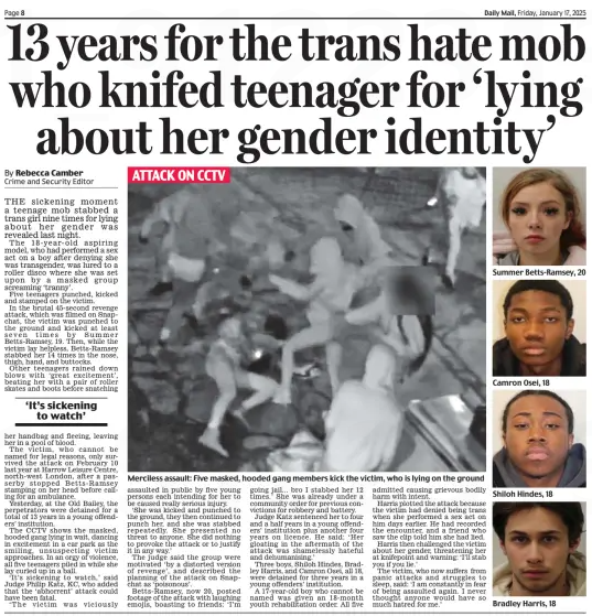 13 years for the trans hate mob who knifed teenager for ‘lying about her gender identity’ Daily Mail17 Jan 2025By Rebecca Camber Crime and Security Editor  ATTACK ON CCTV Merciless assault: Five masked, hooded gang members kick the victim, who is lying on the ground THE sickening moment a teenage mob stabbed a trans girl nine times for lying about her gender was revealed last night.  The 18-year-old aspiring model, who had performed a sex act on a boy after denying she was transgender, was lured to a roller disco where she was set upon by a masked group screaming ‘tranny’.  Five teenagers punched, kicked and stamped on the victim.  In the brutal 45-second revenge attack, which was filmed on Snapchat, the victim was punched to the ground and kicked at least seven times by Summer Betts-Ramsey, 19. Then, while the victim lay helpless, Betts-Ramsey stabbed her 14 times in the nose, thigh, hand, and buttocks.  Other teenagers rained down blows with ‘great excitement’, beating her with a pair of roller skates and boots before snatching her handbag and fleeing, leaving her in a pool of blood.  The victim, who cannot be named for legal reasons, only survived the attack on February 10 last year at Harrow Leisure Centre, north-west London, after a passerby stopped Betts-Ramsey stamping on her head before calling for an ambulance.  Yesterday, at the Old Bailey, the perpetrators were detained for a total of 13 years in a young offenders’ institution.  The CCTV shows the masked, hooded gang lying in wait, dancing in excitement in a car park as the smiling, unsuspecting victim approaches. In an orgy of violence, all five teenagers piled in while she lay curled up in a ball.  ‘It’s sickening to watch,’ said Judge Philip Katz, KC, who added that the ‘abhorrent’ attack could have been fatal.  ‘The victim was viciously assaulted in public by five young persons each intending for her to be caused really serious injury.  ‘She was kicked and punched to the ground, they then continued to punch her, and she was stabbed repeatedly. She presented no threat to anyone. She did nothing to provoke the attack or to justify it in any way.’  The judge said the group were motivated ‘by a distorted version of revenge’, and described the planning of the attack on Snapchat as ‘poisonous’.  Betts-Ramsey, now 20, posted footage of the attack with laughing emojis, boasting to friends: ‘I’m going jail... bro I stabbed her 12 times.’ She was already under a community order for previous convictions for robbery and battery.  Judge Katz sentenced her to four and a half years in a young offenders’ institution plus another four years on licence. He said: ‘Her gloating in the aftermath of the attack was shamelessly hateful and dehumanising.’  Three boys, Shiloh Hindes, Bradley Harris, and Camron Osei, all 18, were detained for three years in a young offenders’ institution.  A 17-year-old boy who cannot be named was given an 18-month youth rehabilitation order. All five admitted causing grievous bodily harm with intent.  Harris plotted the attack because the victim had denied being trans when she performed a sex act on him days earlier. He had recorded the encounter, and a friend who saw the clip told him she had lied.  Harris then challenged the victim about her gender, threatening her at knifepoint and warning: ‘I’ll stab you if you lie.’  The victim, who now suffers from panic attacks and struggles to sleep, said: ‘I am constantly in fear of being assaulted again. I never thought anyone would have so much hatred for me.’  ‘It’s sickening to watch’  REFEREES have been banned from blowing their whistles on a football pitch after angry neighbours made noise complaints.  The no-whistle policy means a new £700,000 sports pitch in Kent is now out-of-use.  Cornwallis Academy, near Maidstone, promised to ban whistles outside of school hours after the council raised concerns.  Despite this, neighbours have complained about the noise of games at evenings and weekends. Now council chiefs have banned the school and sports clubs from using the facilities at all.  Neighbour Val Sanderson said: ‘We have no objection to the school use. It’s the out-of-school use that is making our lives a misery.’ Another said they are subjected to ‘loud shouting, screaming, kicking of balls, whistles and fences rattling seven days a week’.  The school has produced a noise survey by experts that has shown use of the pitch does not cause unacceptable disturbance. Mason Dixon, spokesman for the Future Schools Trust which runs the Cornwallis Academy, said: ‘The inability to use our state-ofthe-art 3G pitch since August has significantly disrupted our physical education curriculum.’  Article Name:13 years for the trans hate mob who knifed teenager for ‘lying about her gender identity’ Publication:Daily Mail Author:By Rebecca Camber Crime and Security Editor Start Page:8 End Page:8