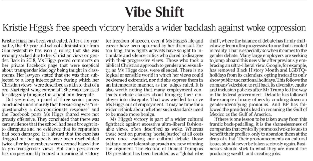 Vibe Shift Kristie Higgs’s free speech victory heralds a wider backlash against woke oppression Kristie Higgs has been vindicated. After a six-year battle, the 49-year-old school administrator from Gloucestershire has won a ruling that she was wrongly sacked due to her Christian views on gender.  Back in 2018, Ms Higgs posted comments on her private Facebook page that were sceptical about transgender ideology being taught in classrooms.  Her lawyers stated that she was then subjected to a long interrogation during which her Christian views “were described as akin to that of a pro-Nazi right-wing extremist”. She was dismissed for allegedly bringing the school into disrepute.  But yesterday, a panel of three senior judges concluded unanimously that her sacking was “unquestionably a disproportionate response” and the Facebook posts Ms Higgs shared were not grossly offensive. They concluded that there was zero evidence that the school had been brought into disrepute and no evidence that its reputation had been damaged. It is absurd that the case has dragged on: her appeals have been rescheduled twice after lay members were deemed biased due to pro-transgender views. But such persistence has unquestionably scored a meaningful victory for freedom of speech, even if Ms Higgs’s life and career have been upturned by her dismissal. For too long, trans rights activists have sought to intimidate and silence critics who dared to disagree with their progressive views. Those who took a biblical Christian approach to gender and sexuality, as Ms Higgs does, were silenced. There is no logical or sensible world in which her views could be deemed extremist, nor did she express them in an intemperate manner, as the judges ruled. It is also worth noting that many employment contracts include clauses about bringing their employer into disrepute. That was wielded to drive Ms Higgs out of employment. It may be time for a wider rethink about whether such standards need to be made more benign.  Ms Higgs’s victory is part of a wider cultural fightback against excessive ultra-liberal fashionable views, often described as woke. Whereas those bent on pursuing “social justice” at all costs were once leading our cultural debate, those taking a more tolerant approach are now winning the argument. The election of Donald Trump as US president has been heralded as a “global vibe shift”, where the balance of debate has firmly shifted away from ultra progressive to one that is rooted in reality. That is especially so when it comes to the gender debate. Many large employers are seeking to jump aboard this new vibe after previously embracing an ultra-liberal view. Google, for example, has removed Black History Month and LGBTQ+ holidays from its calendars, opting instead to only show public and national holidays. This follows the company’s decision to roll back its diversity, equity and inclusion policies after Mr Trump led the way in the federal government. Deloitte has followed the example of many others by cracking down on gender-identifying pronouns. And BP has followed the president’s lead in renaming the Gulf of Mexico as the Gulf of America.  If there is one lesson to be taken away from this frantic back-pedalling, it is the shamelessness of companies that cynically promoted woke issues to benefit their profiles, only to abandon them at the drop of a hat. Their pronouncements on cultural issues should never be taken seriously again. Businesses should stick to what they are meant for: producing wealth and creating jobs.