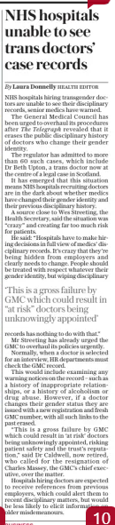 NHS hospitals unable to see trans doctors’ case records The Daily Telegraph - Saturday22 Feb 2025By Laura Donnelly HEALTH EDITOR NHS hospitals hiring transgender doctors are unable to see their disciplinary records, senior medics have warned. The General Medical Council has been urged to overhaul its procedures after The Telegraph revealed that it erases the public disciplinary history of doctors who change their gender identity. The regulator has admitted to more than 60 such cases, which include Dr Beth Upton, a trans doctor now at the centre of a legal case in Scotland. It has emerged that this situation means NHS hospitals recruiting doctors are in the dark about whether medics have changed their gender identity and their previous disciplinary history. A source close to Wes Streeting, the Health Secretary, said the situation was “crazy” and creating far too much risk for patients. He said: “Hospitals have to make hiring decisions in full view of medics’ disciplinary records. It’s crazy that they’re being hidden from employers and clearly needs to change. People should be treated with respect whatever their gender identity, but wiping disciplinary records has nothing to do with that.” Mr Streeting has already urged the GMC to overhaul its policies urgently. Normally, when a doctor is selected for an interview, HR departments must check the GMC record. This would include examining any warning notices on the record – such as a history of inappropriate relationships, or a history of alcoholism or drug abuse. However, if a doctor changes their gender status they are issued with a new registration and fresh GMC number, with all such links to the past erased. “This is a gross failure by GMC which could result in ‘at risk’ doctors being unknowingly appointed, risking patient safety and the trust’s reputation,” said Dr Caldwell, now retired, who called for the resignation of Charles Massey, the GMC’s chief executive, over the matter. Hospitals hiring doctors are expected to receive references from previous employers, which could alert them to recent disciplinary matters, but would be less likely to elicit information on older misdemeanours. ‘This is a gross failure by GMC which could result in “at risk” doctors being unknowingly appointed’ Article Name:NHS hospitals unable to see trans doctors’ case records Publication:The Daily Telegraph - Saturday Author:By Laura Donnelly HEALTH EDITOR Start Page:1 End Page:1
