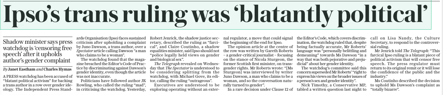 Ipso’s trans ruling was ‘blatantly political’ Shadow minister says press watchdog is ‘censoring free speech’ after it upholds author’s gender complaint The Daily Telegraph13 Dec 2024By Janet Eastham and Charles Hymas A PRESS watchdog has been accused of “blatant political activism” for backing a trans author in a row over gender ideology. The Independent Press Standards  Organisation (Ipso) faces sustained criticism after upholding a complaint by Juno Dawson, a trans author, over a Spectator article calling Dawson “a man who claims to be a woman”.  The watchdog found that the magazine breached the Editor’s Code of Practice by discriminating against Dawson’s gender identity, even though the article was not inaccurate.  Politicians have followed author JK Rowling, who called the ruling “mad”, in criticising the watchdog. Yesterday, Robert Jenrick, the shadow justice secretary, described the ruling as “farcical”, and Claire Coutinho, a shadow equalities minister, said Ipso should not “police legally held views on gender and biological sex”.  The Telegraph revealed on Wednesday that The Spectator is understood to be considering splitting from the watchdog, with Michael Gove, its editor, calling the ruling “outrageous”.  Executives are understood to be exploring operating without an external regulator, a move that could signal the beginning of the end for Ipso.  The opinion article at the centre of the row was written by Gareth Roberts – a gender-critical journalist – focusing on the stance of Nicola Sturgeon, the former Scottish first minister, on transgender rights. Mr Roberts wrote: “[Ms Sturgeon] was interviewed by writer Juno Dawson, a man who claims to be a woman, and so the conversation naturally turned to gender”.  In a rare decision under Clause 12 of the Editor’s Code, which covers discrimination, the watchdog ruled that, despite being factually accurate, Mr Roberts’ language was “personally belittling and demeaning” towards Ms Dawson “in a way that was both pejorative and prejudicial” about her gender identity.  The watchdog’s committee said this concern superseded Mr Roberts’ “right to express his views on the broader issues of a person’s sex and gender identity”.  Nick Timothy, a Conservative MP, tabled a written question last night to call on Lisa Nandy, the Culture Secretary, to respond to the controversial ruling.  Mr Jenrick told The Telegraph: “This farcical Ipso ruling is a blatant piece of political activism that will censor free speech. The press regulator must return to its original remit or it will lose the confidence of the public and the industry.”  Ms Coutinho described the decision to uphold Ms Dawson’s complaint as “totally bizarre”.  Article Name:Ipso’s trans ruling was ‘blatantly political’ Publication:The Daily Telegraph Author:By Janet Eastham and Charles Hymas Start Page:9 End Page:9