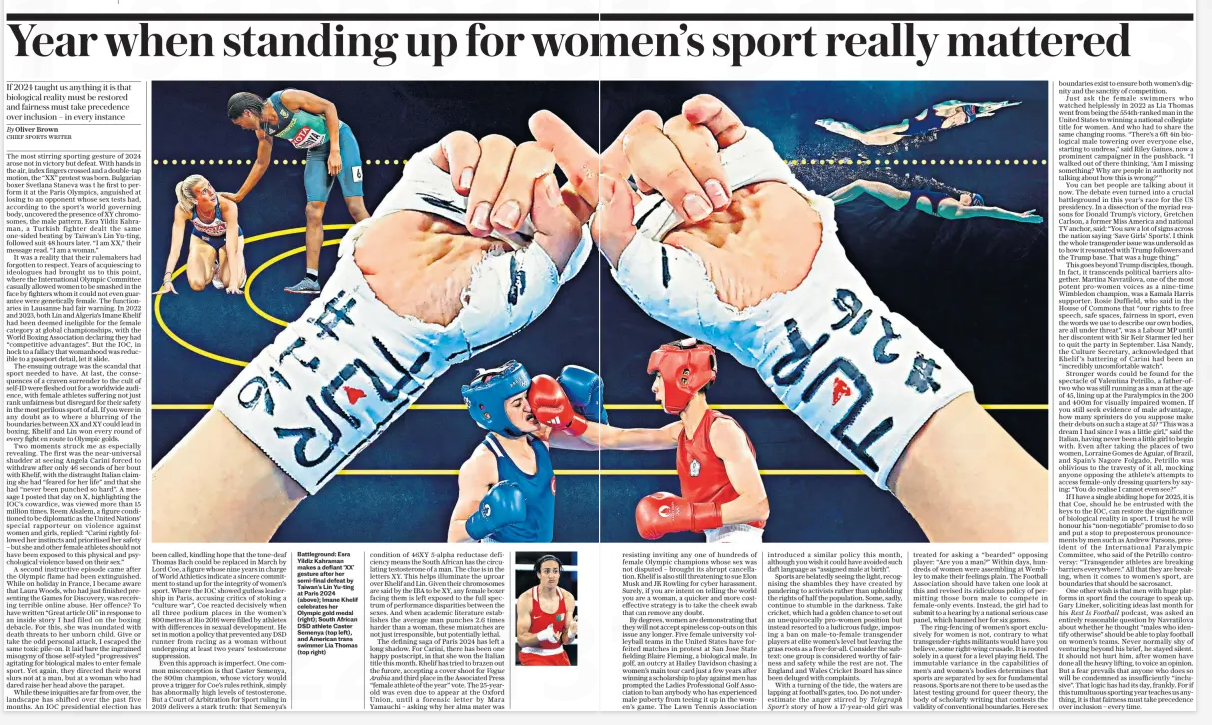 Year when standing up for women’s sport really mattered If 2024 taught us anything it is that biological reality must be restored and fairness must take precedence over inclusion – in every instance The Daily Telegraph30 Dec 2024By Oliver Brown CHIEF SPORTS WRITER  Battleground: Esra Yildiz Kahraman makes a defiant ‘XX’ gesture after her semi-final defeat by Taiwan’s Lin Yu-ting at Paris 2024 (above); Imane Khelif celebrates her Olympic gold medal (right); South African DSD athlete Caster Semenya (top left), and American trans swimmer Lia Thomas (top right) The most stirring sporting gesture of 2024 arose not in victory but defeat. With hands in the air, index fingers crossed and a double-tap motion, the “XX” protest was born. Bulgarian boxer Svetlana Staneva was t he first to perform it at the Paris Olympics, anguished at losing to an opponent whose sex tests had, according to the sport’s world governing body, uncovered the presence of XY chromosomes, the male pattern. Esra Yildiz Kahraman, a Turkish fighter dealt the same one-sided beating by Taiwan’s Lin Yu-ting, followed suit 48 hours later. “I am XX,” their message read. “I am a woman.”  It was a reality that their rulemakers had forgotten to respect. Years of acquiescing to ideologues had brought us to this point, where the International Olympic Committee casually allowed women to be smashed in the face by fighters whom it could not even guarantee were genetically female. The functionaries in Lausanne had fair warning. In 2022 and 2023, both Lin and Algeria’s Imane Khelif had been deemed ineligible for the female category at global championships, with the World Boxing Association declaring they had “competitive advantages”. But the IOC, in hock to a fallacy that womanhood was reducible to a passport detail, let it slide.  The ensuing outrage was the scandal that sport needed to have. At last, the consequences of a craven surrender to the cult of self-id were fleshed out for a worldwide audience, with female athletes suffering not just rank unfairness but disregard for their safety in the most perilous sport of all. If you were in any doubt as to where a blurring of the boundaries between XX and XY could lead in boxing, Khelif and Lin won every round of every fight en route to Olympic golds.  Two moments struck me as especially revealing. The first was the near-universal shudder at seeing Angela Carini forced to withdraw after only 46 seconds of her bout with Khelif, with the distraught Italian claiming she had “feared for her life” and that she had “never been punched so hard”. A message I posted that day on X, highlighting the IOC’S cowardice, was viewed more than 15 million times. Reem Alsalem, a figure conditioned to be diplomatic as the United Nations’ special rapporteur on violence against women and girls, replied: “Carini rightly followed her instincts and prioritised her safety – but she and other female athletes should not have been exposed to this physical and psychological violence based on their sex.”  A second instructive episode came after the Olympic flame had been extinguished. While on holiday in France, I became aware that Laura Woods, who had just finished presenting the Games for Discovery, was receiving terrible online abuse. Her offence? To have written “Great article Oli” in response to an inside story I had filed on the boxing debacle. For this, she was inundated with death threats to her unborn child. Give or take the odd personal attack, I escaped the same toxic pile-on. It laid bare the ingrained misogyny of those self-styled “progressives” agitating for biological males to enter female sport. Yet again, they directed their worst slurs not at a man, but at a woman who had dared raise her head above the parapet.  While these iniquities are far from over, the landscape has shifted over the past five months. An IOC presidential election has been called, kindling hope that the tone-deaf Thomas Bach could be replaced in March by Lord Coe, a figure whose nine years in charge of World Athletics indicate a sincere commitment to stand up for the integrity of women’s sport. Where the IOC showed gutless leadership in Paris, accusing critics of stoking a “culture war”, Coe reacted decisively when all three podium places in the women’s 800metres at Rio 2016 were filled by athletes with differences in sexual development. He set in motion a policy that prevented any DSD runner from racing as a woman without undergoing at least two years’ testosterone suppression.  Even this approach is imperfect. One common misconception is that Caster Semenya, the 800m champion, whose victory would prove a trigger for Coe’s rules rethink, simply has abnormally high levels of testosterone. But a Court of Arbitration for Sport ruling in 2019 delivers a stark truth: that Semenya’s condition of 46XY 5-alpha reductase deficiency means the South African has the circulating testosterone of a man. The clue is in the letters XY. This helps illuminate the uproar over Khelif and Lin. Given their chromosomes are said by the IBA to be XY, any female boxer facing them is left exposed to the full spectrum of performance disparities between the sexes. And when academic literature establishes the average man punches 2.6 times harder than a woman, these mismatches are not just irresponsible, but potentially lethal.  The defining saga of Paris 2024 has left a long shadow. For Carini, there has been one happy postscript, in that she won the Italian title this month. Khelif has tried to brazen out the furore, accepting a cover shoot for Vogue Arabia and third place in the Associated Press “female athlete of the year” vote. The 25-yearold was even due to appear at the Oxford Union, until a forensic letter by Mara Yamauchi – asking why her alma mater was  resisting inviting any one of hundreds of female Olympic champions whose sex was not disputed – brought its abrupt cancellation. Khelif is also still threatening to sue Elon Musk and JK Rowling for cyber harassment. Surely, if you are intent on telling the world you are a woman, a quicker and more costeffective strategy is to take the cheek swab that can remove any doubt.  By degrees, women are demonstrating that they will not accept spineless cop-outs on this issue any longer. Five female university volleyball teams in the United States have forfeited matches in protest at San Jose State fielding Blaire Fleming, a biological male. In golf, an outcry at Hailey Davidson chasing a women’s main tour card just a few years after winning a scholarship to play against men has prompted the Ladies Professional Golf Association to ban anybody who has experienced male puberty from teeing it up in the women’s game. The Lawn Tennis Association introduced a similar policy this month, although you wish it could have avoided such daft language as “assigned male at birth”.  Sports are belatedly seeing the light, recognising the shambles they have created by pandering to activists rather than upholding the rights of half the population. Some, sadly, continue to stumble in the darkness. Take cricket, which had a golden chance to set out an unequivocally pro-women position but instead resorted to a ludicrous fudge, imposing a ban on male-to-female transgender players at elite women’s level but leaving the grass roots as a free-for-all. Consider the subtext: one group is considered worthy of fairness and safety while the rest are not. The England and Wales Cricket Board has since been deluged with complaints.  With a turning of the tide, the waters are lapping at football’s gates, too. Do not underestimate the anger stirred by Telegraph Sport’s story of how a 17-year-old girl was treated for asking a “bearded” opposing player: “Are you a man?” Within days, hundreds of women were assembling at Wembley to make their feelings plain. The Football Association should have taken one look at this and revised its ridiculous policy of permitting those born male to compete in female-only events. Instead, the girl had to submit to a hearing by a national serious case panel, which banned her for six games.  The ring-fencing of women’s sport exclusively for women is not, contrary to what transgender-rights militants would have you believe, some right-wing crusade. It is rooted solely in a quest for a level playing field. The immutable variance in the capabilities of men’s and women’s bodies determines that sports are separated by sex for fundamental reasons. Sports are not there to be used as the latest testing ground for queer theory, the body of scholarly writing that contests the validity of conventional boundaries. Here sex boundaries exist to ensure both women’s dignity and the sanctity of competition.  Just ask the female swimmers who watched helplessly in 2022 as Lia Thomas went from being the 554th-ranked man in the United States to winning a national collegiate title for women. And who had to share the same changing rooms. “There’s a 6ft 4in biological male towering over everyone else, starting to undress,” said Riley Gaines, now a prominent campaigner in the pushback. “I walked out of there thinking, ‘Am I missing something? Why are people in authority not talking about how this is wrong?’”  You can bet people are talking about it now. The debate even turned into a crucial battleground in this year’s race for the US presidency. In a dissection of the myriad reasons for Donald Trump’s victory, Gretchen Carlson, a former Miss America and national TV anchor, said: “You saw a lot of signs across the nation saying ‘Save Girls’ Sports’. I think the whole transgender issue was undersold as to how it resonated with Trump followers and the Trump base. That was a huge thing.”  This goes beyond Trump disciples, though. In fact, it transcends political barriers altogether. Martina Navratilova, one of the most potent pro-women voices as a nine-time Wimbledon champion, was a Kamala Harris supporter. Rosie Duffield, who said in the House of Commons that “our rights to free speech, safe spaces, fairness in sport, even the words we use to describe our own bodies, are all under threat”, was a Labour MP until her discontent with Sir Keir Starmer led her to quit the party in September. Lisa Nandy, the Culture Secretary, acknowledged that Khelif’s battering of Carini had been an “incredibly uncomfortable watch”.  Stronger words could be found for the spectacle of Valentina Petrillo, a father-oftwo who was still running as a man at the age of 45, lining up at the Paralympics in the 200 and 400m for visually impaired women. If you still seek evidence of male advantage, how many sprinters do you suppose make their debuts on such a stage at 51? “This was a dream I had since I was a little girl,” said the Italian, having never been a little girl to begin with. Even after taking the places of two women, Lorraine Gomes de Aguiar, of Brazil, and Spain’s Nagore Folgado, Petrillo was oblivious to the travesty of it all, mocking anyone opposing the athlete’s attempts to access female-only dressing quarters by saying: “You do realise I cannot even see?”  If I have a single abiding hope for 2025, it is that Coe, should he be entrusted with the keys to the IOC, can restore the significance of biological reality in sport. I trust he will honour his “non-negotiable” promise to do so and put a stop to preposterous pronouncements by men such as Andrew Parsons, president of the International Paralympic Committee, who said of the Petrillo controversy: “Transgender athletes are breaking barriers everywhere.” All that they are breaking, when it comes to women’s sport, are boundaries that should be sacrosanct.  One other wish is that men with huge platforms in sport find the courage to speak up. Gary Lineker, soliciting ideas last month for his Rest Is Football podcast, was asked an entirely reasonable question by Navratilova about whether he thought “males who identify otherwise” should be able to play football on women’s teams. Never normally shy of venturing beyond his brief, he stayed silent. It should not hurt him, after women have done all the heavy lifting, to voice an opinion. But a fear prevails that anyone who does so will be condemned as insufficiently “inclusive”. That logic has had its day, frankly. For if this tumultuous sporting year teaches us anything, it is that fairness must take precedence over inclusion – every time.  Article Name:Year when standing up for women’s sport really mattered Publication:The Daily Telegraph Author:By Oliver Brown CHIEF SPORTS WRITER Start Page:10 End Page:10