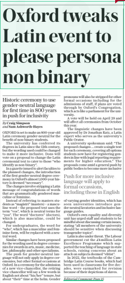 Oxford tweaks Latin event to please persona non binary Historic ceremony to use gender-neutral language for first time in 800 years in push for inclusivity The Daily Telegraph21 Mar 2025By Craig Simpson and Sam Ashworth-hayes OXFORD is set to make an 800-year-old Latin ceremony gender-neutral for the benefit of non-binary students. The university has conferred its degrees in Latin since the 12th century, but the wording used could be changed to make it more inclusive. Dons will vote on a proposal to change the Latin ceremonial text to cater to those “who identify as non-binary”. In a gazette issued to alert faculties to the planned changes, the introduction of the first gender-neutral degree ceremony in Oxford’s almost 1,000-year history is deemed “necessary”.