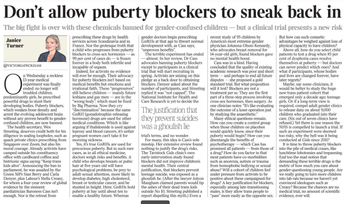 Don’t allow puberty blockers to sneak back in The big fight is over with these chemicals banned for gender-confused children — but a clinical trial presents a new risk Janice Turner - @victoriapeckham  On Wednesday a reckless 13-year medical experiment was finally ended: no longer will troubled children, predominantly girls, be prescribed powerful drugs to stunt their developing bodies. Puberty blockers, which weaken bone density and arrest the evolving adolescent brain without any proven benefit to genderconfused children, are now banned.  The health secretary, Wes Streeting, deserves credit both for his diligence in sealing loopholes, such as quack private clinics prescribing from Singapore over Zoom, but also his moral courage. Already activists have camped outside his constituency office with cardboard coffins and histrionic signs saying “Keep trans kids alive”. Announcing the ban in parliament, he was assailed by the Green MPs Sian Berry and Carla Denyer, plus Labour’s Stella Creasy, for whom a four-year review of global evidence by the eminent paediatrician Baroness Cass isn’t enough. Nor is the retreat from prescribing these drugs by health services across Scandinavia and in France. Nor the grotesque truth that a child who progresses from puberty blockers to cross-sex hormones — as 99 per cent of cases do — is frozen forever in a body both infertile and incapable of orgasm.  Indeed, for activists no evidence will ever be enough. Their advocacy for puberty blockers isn’t based on medical benefits but emotions and irrational faith. These “progressives” still believe children — mainly future lesbians and gay men — are in the “wrong body”, which must be fixed by Big Pharma. Now they cry “discrimination” because the same GnRH (gonadotrophin-releasing hormone) drugs are used for other medical conditions. Which is like arguing if thalidomide is used against leprosy and blood cancers, it’s unfair pregnant women can’t take it for morning sickness.  Yes, it’s true GnRHs are used for precocious puberty. But in such rare cases, as in all ethical medicine, doctors weigh risks and benefits. A child who develops breasts or pubic hair at five years old will have psychological problems, be prey to adult sexual attention, more likely to develop diabetes, high cholesterol, breast or testicular cancer, and be stunted in height. Here, GnRHs hold puberty at bay until about ten to enable a healthy future. Whereas gender doctors begin prescribing GnRHs at that age to thwart normal development with, as Cass says, “unproven benefits”.  The terrible experiment has ended — almost. In her review, Dr Cass advocates banning puberty blockers except to participants in a clinical trial that will start recruiting in spring. Activists are seizing on this pledge as a back door to obtaining blockers. Denyer asked about the number of participants, and Streeting replied it was “not capped”. The National Institute for Health and Care Research is yet to decide the trial’s terms, and no wonder.  The justification that they prevent suicides was a ghoulish lie  For many, this idea is Cass’s sole misstep. Her extensive review found nothing to justify the drug’s risks.  The Tavistock Gids clinic’s own early-intervention study found blockers did not improve children’s mental health. Their central justification, that blockers prevent teenage suicide, was exposed as a ghoulish lie. (After the lawyer Jolyon Maugham claimed parents would tip the ashes of their dead trans kids outside No 10, Streeting published a report dispelling this myth.) Even a recent study of 95 children by America’s most extreme gender physician Johanna Olson-Kennedy, who advocates breast removal for 14-year-old girls, found blockers gave no mental health boost.  Cass was in a bind. Having concluded that the quality of existing academic research was poor and short term — and perhaps to end all future disputes — she proposed a gold standard trial. But what proposition will it test? Blockers are not a treatment per se. They are the first part of a three-step process involving cross-sex hormones, then surgery. As one clinician notes: “It’s like evaluating the outcome of a knee operation just by studying the anaesthetic.”  Many ethical questions remain.  How can you create a control group when those children on placebos would quickly know, since their puberty would begin? How can you disentangle the benefits of psychotherapy — which Cass has promised all patients — from those of a drug? How do you factor in that most patients have co-morbidities such as anorexia, autism or trauma from homophobic bullying or sexual abuse? Will a cohort of children feel under pressure from activists to be positive about these campaigned-for drugs? A key justification for blockers, especially among late-transitioning males, is they allow trans people to “pass” more easily as the opposite sex.  But how can such cosmetic advantages be weighed against loss of physical capacity to have children? Above all, how do you select child patients to test a drug when 85 per cent of dysphoria cases resolve themselves at puberty — but doctors can never predict which ones? And what if participants, whose bodies and lives are changed forever, have later regrets? Maybe, say some clinicians, it would be better to study the huge new trans patient cohort that emerged only a decade ago: teenage girls. Or if a long-term view is required, compel adult gender clinics to release data on about 9,000 children who graduated into their care. (Six out of seven clinics have refused.) Yet there is one reason the NHS is compelled to launch a trial. If such an experiment were deemed too risky, why the hell was it being conducted at Gids since 2011? It is time to throw puberty blockers into the pile of medical crazes, like lunchtime lobotomies and trepanning.  End too the mad notion that demanding these terrible drugs is the metric of how much you care about gender-questioning young people. Are we really going to turn more children into lab rats because we haven’t yet convinced ideologues such as Creasy? Because the chances are no medical trial, no amount of scientific evidence, ever will.
