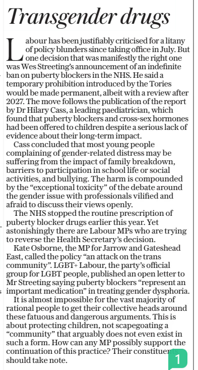 Transgender drugs The Daily Telegraph23 Dec 2024 Labour has been justifiably criticised for a litany of policy blunders since taking office in July. But one decision that was manifestly the right one was Wes Streeting’s announcement of an indefinite ban on puberty blockers in the NHS. He said a temporary prohibition introduced by the Tories would be made permanent, albeit with a review after 2027. The move follows the publication of the report by Dr Hilary Cass, a leading paediatrician, which found that puberty blockers and cross-sex hormones had been offered to children despite a serious lack of evidence about their long-term impact.  Cass concluded that most young people complaining of gender-related distress may be suffering from the impact of family breakdown, barriers to participation in school life or social activities, and bullying. The harm is compounded by the “exceptional toxicity” of the debate around the gender issue with professionals vilified and afraid to discuss their views openly.  The NHS stopped the routine prescription of puberty blocker drugs earlier this year. Yet astonishingly there are Labour MPS who are trying to reverse the Health Secretary’s decision.  Kate Osborne, the MP for Jarrow and Gateshead East, called the policy “an attack on the trans community”. LGBT+ Labour, the party’s official group for LGBT people, published an open letter to Mr Streeting saying puberty blockers “represent an important medication” in treating gender dysphoria.  It is almost impossible for the vast majority of rational people to get their collective heads around these fatuous and dangerous arguments. This is about protecting children, not scapegoating a “community” that arguably does not even exist in such a form. How can any MP possibly support the continuation of this practice? Their constituents should take note.  Article Name:Transgender drugs Publication:The Daily Telegraph Start Page:15 End Page:15