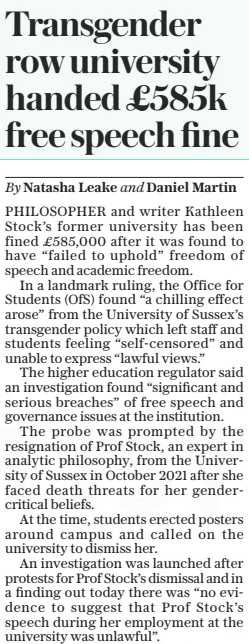 Transgender row university handed £585k free speech fine The Daily Telegraph26 Mar 2025By Natasha Leake and Daniel Martin PHILOSOPHER and writer Kathleen Stock’s former university has been fined £585,000 after it was found to have “failed to uphold” freedom of speech and academic freedom. In a landmark ruling, the Office for Students (OFS) found “a chilling effect arose” from the University of Sussex’s transgender policy which left staff and students feeling “self-censored” and unable to express “lawful views.” The higher education regulator said an investigation found “significant and serious breaches” of free speech and governance issues at the institution. The probe was prompted by the resignation of Prof Stock, an expert in analytic philosophy, from the University of Sussex in October 2021 after she faced death threats for her gendercritical beliefs. At the time, students erected posters around campus and called on the university to dismiss her. An investigation was launched after protests for Prof Stock’s dismissal and in a finding out today there was “no evidence to suggest that Prof Stock’s speech during her employment at the university was unlawful”. The OFS said: “Staff and students may have self-censored as a result of the policy because they were concerned about being in breach of the policy and potentially facing disciplinary action for expressing lawful views.” It added that Prof Stock was an example of the “chilling effect”, as she “became more cautious” about her statements on gender at the university. The OFS said: “Prof Stock said that she became more cautious in her expression of gender critical views as a result of the policy. “There were some views she did not feel able to express, and therefore teach, despite those views being lawful. Other staff and students may have felt similarly unable to express these, or other, lawful views.” Prof Stock is now a founding fellow at the University of Austin, in Texas, a new “anti-cancel culture” university. The investigation also found that the university “may not have complied, or acted compatibly, with some of their legal obligations” in relation to the university’s transgender policy” Commenting on the investigation, Arif Ahmed, Director for Freedom of Speech and Academic Freedom at the OFS, said: “These are significant and serious breaches of the Ofs’s requirements.” Helen Joyce, director of advocacy at human rights charity Sex Matters, told The Telegraph: “It is gratifying to see Professor Kathleen Stock vindicated after sustained bullying and harassment drove her out of her job.” Sasha Roseneil, vice chancellor of the University of Sussex, said the fine was “wholly disproportionate” and that the university had defended Prof Stock’s right to express “lawful beliefs”. She said the ruling made it “virtually impossible for universities to prevent abuse, harassment or bullying”, or “to protect groups subject to harmful propaganda”. Article Name:Transgender row university handed £585k free speech fine Publication:The Daily Telegraph Author:By Natasha Leake and Daniel Martin Start Page:9 End Page:9