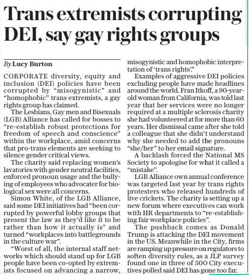 Trans extremists corrupting DEI, say gay rights groups The Daily Telegraph5 Feb 2025By Lucy Burton CORPORATE diversity, equity and inclusion (DEI) policies have been corrupted by “misogynistic” and “homophobic” trans extremists, a gay rights group has claimed. The Lesbians, Gay men and Bisexuals (LGB) Alliance has called for bosses to “re-establish robust protections for freedom of speech and conscience” within the workplace, amid concerns that pro-trans elements are seeking to silence gender critical views. The charity said replacing women’s lavatories with gender neutral facilities, enforced pronoun usage and the bullying of employees who advocater for biological sex were all concerns. Simon White, of the LGB Alliance, said some DEI initiatives had “been corrupted by powerful lobby groups that present the law as they’d like it to be rather than how it actually is” and turned “workplaces into battlegrounds in the culture war”. “Worst of all, the internal staff networks which should stand up for LGB people have been co-opted by extremists focused on advancing a narrow, misogynistic and homophobic interpretation of ‘trans rights’.” Examples of aggressive DEI policies excluding people have made headlines around the world. Fran Itkoff, a 90-yearold woman from California, was told last year that her services were no longer required at a multiple sclerosis charity she had volunteered at for more than 60 years. Her dismissal came after she told a colleague that she didn’t understand why she needed to add the pronouns “she/her” to her email signature. A backlash forced the National MS Society to apologise for what it called a “mistake”. LGB Alliance own annual conference was targeted last year by trans rights protesters who released hundreds of live crickets. The charity is setting up a new forum where executives can work with HR departments to “re-establishing fair workplace policies”. The pushback comes as Donald Trump is attacking the DEI movement in the US. Meanwhile in the City, firms are ramping up pressure on regulators to soften diversity rules, as a JLP survey found one in three of 500 City executives polled said DEI has gone too far. Article Name:Trans extremists corrupting DEI, say gay rights groups Publication:The Daily Telegraph Author:By Lucy Burton Start Page:21 End Page:21
