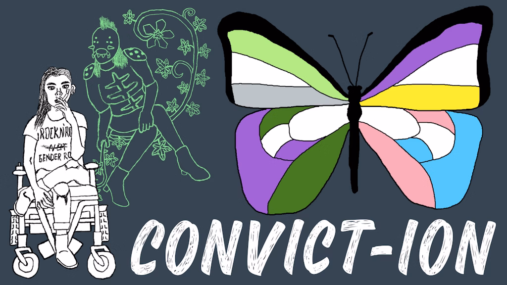 A drawing of a woman in a wheelchair smoking. Hovering next to hear is a creature with crossed legs and a pincered mouth. A butterfly contains colors on each quadrent that correspond with various pride flags. At the bottom the text reads CONVICT-ION.