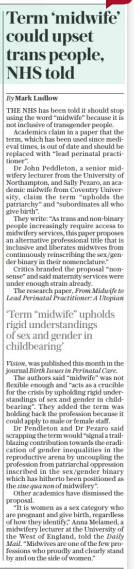 Term ‘midwife’ could upset trans people, NHS told The Sunday Telegraph16 Mar 2025By Mark Ludlow THE NHS has been told it should stop using the word “midwife” because it is not inclusive of transgender people. Academics claim in a paper that the term, which has been used since medieval times, is out of date and should be replaced with “lead perinatal practitioner”. Dr John Peddleton, a senior midwifery lecturer from the University of Northampton, and Sally Pezaro, an academic midwife from Coventry University, claim the term “upholds the patriarchy” and “subordinates all who give birth”. They write: “As trans and non-binary people increasingly require access to midwifery services, this paper proposes an alternative professional title that is inclusive and liberates midwives from continuously reinscribing the sex /gender binary in their nomenclature.” Critics branded the proposal “nonsense” and said maternity services were under enough strain already. The research paper, From Midwife to Lead Perinatal Practitioner: A Utopian ‘Term “midwife” upholds rigid understandings of sex and gender in childbearing’ Vision, was published this month in the journal Birth Issues in Perinatal Care. The authors said “midwife” was not flexible enough and “acts as a crucible for the crisis by upholding rigid understandings of sex and gender in childbearing”. They added the term was holding back the profession because it could apply to male or female staff. Dr Pendleton and Dr Pezaro said scrapping the term would “signal a trailblazing contribution towards the eradication of gender inequalities in the reproductive arena by uncoupling the profession from patriarchal oppression inscribed in the sex/gender binary which has hitherto been positioned as the sine qua non of midwifery”. Other academics have dismissed the proposal. “It is women as a sex category who are pregnant and give birth, regardless of how they identify,” Anna Melamed, a midwifery lecturer at the University of the West of England, told the Daily Mail. “Midwives are one of the few professions who proudly and clearly stand by and on the side of women.” Article Name:Term ‘midwife’ could upset trans people, NHS told Publication:The Sunday Telegraph Author:By Mark Ludlow Start Page:9 End Page:9