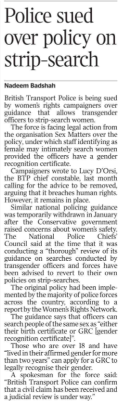 Police sued over policy on strip-search Nadeem Badshah British Transport Police is being sued by women’s rights campaigners over guidance that allows transgender officers to strip-search women.  The force is facing legal action from the organisation Sex Matters over the policy, under which staff identifying as female may intimately search women provided the officers have a gender recognition certificate.  Campaigners wrote to Lucy D’Orsi, the BTP chief constable, last month calling for the advice to be removed, arguing that it breaches human rights. However, it remains in place.  Similar national policing guidance was temporarily withdrawn in January after the Conservative government raised concerns about women’s safety.  The National Police Chiefs’ Council said at the time that it was conducting a “thorough” review of its guidance on searches conducted by transgender officers and forces have been advised to revert to their own policies on strip-searches.  The original policy had been implemented by the majority of police forces across the country, according to a report by the Women’s Rights Network.  The guidance says that officers can search people of the same sex as “either their birth certificate or GRC [gender recognition certificate]”.  Those who are over 18 and have “lived in their affirmed gender for more than two years” can apply for a GRC to legally recognise their gender.  A spokesman for the force said: “British Transport Police can confirm that a civil claim has been received and a judicial review is under way.”