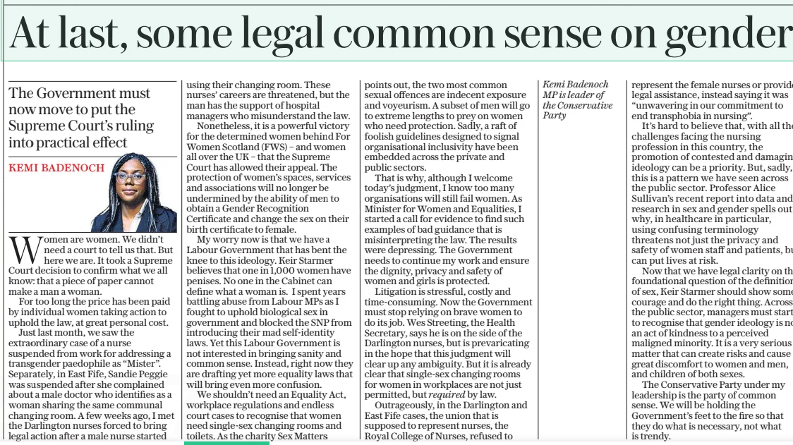 At last, some legal common sense on gender The Government must now move to put the Supreme Court’s ruling into practical effect The Daily Telegraph17 Apr 2025KEMI BADENOCH Women are women. We didn’t need a court to tell us that. But here we are. It took a Supreme Court decision to confirm what we all know: that a piece of paper cannot make a man a woman. For too long the price has been paid by individual women taking action to uphold the law, at great personal cost. Just last month, we saw the extraordinary case of a nurse suspended from work for addressing a transgender paedophile as “Mister”. Separately, in East Fife, Sandie Peggie was suspended after she complained about a male doctor who identifies as a woman sharing the same communal changing room. A few weeks ago, I met the Darlington nurses forced to bring legal action after a male nurse started using their changing room. These nurses’ careers are threatened, but the man has the support of hospital managers who misunderstand the law. Nonetheless, it is a powerful victory for the determined women behind For Women Scotland (FWS) – and women all over the UK – that the Supreme Court has allowed their appeal. The protection of women’s spaces, services and associations will no longer be undermined by the ability of men to obtain a Gender Recognition Certificate and change the sex on their birth certificate to female. My worry now is that we have a Labour Government that has bent the knee to this ideology. Keir Starmer believes that one in 1,000 women have penises. No one in the Cabinet can define what a woman is. I spent years battling abuse from Labour MPS as I fought to uphold biological sex in government and blocked the SNP from introducing their mad self-identity laws. Yet this Labour Government is not interested in bringing sanity and common sense. Instead, right now they are drafting yet more equality laws that will bring even more confusion. We shouldn’t need an Equality Act, workplace regulations and endless court cases to recognise that women need single-sex changing rooms and toilets. As the charity Sex Matters points out, the two most common sexual offences are indecent exposure and voyeurism. A subset of men will go to extreme lengths to prey on women who need protection. Sadly, a raft of foolish guidelines designed to signal organisational inclusivity have been embedded across the private and public sectors. That is why, although I welcome today’s judgment, I know too many organisations will still fail women. As Minister for Women and Equalities, I started a call for evidence to find such examples of bad guidance that is misinterpreting the law. The results were depressing. The Government needs to continue my work and ensure the dignity, privacy and safety of women and girls is protected. Litigation is stressful, costly and time-consuming. Now the Government must stop relying on brave women to do its job. Wes Streeting, the Health Secretary, says he is on the side of the Darlington nurses, but is prevaricating in the hope that this judgment will clear up any ambiguity. But it is already clear that single-sex changing rooms for women in workplaces are not just permitted, but required by law. Outrageously, in the Darlington and East Fife cases, the union that is supposed to represent nurses, the Royal College of Nurses, refused to represent the female nurses or provide legal assistance, instead saying it was “unwavering in our commitment to end transphobia in nursing”. It’s hard to believe that, with all the challenges facing the nursing profession in this country, the promotion of contested and damaging ideology can be a priority. But, sadly, this is a pattern we have seen across the public sector. Professor Alice Sullivan’s recent report into data and research in sex and gender spells out why, in healthcare in particular, using confusing terminology threatens not just the privacy and safety of women staff and patients, but can put lives at risk. Now that we have legal clarity on the foundational question of the definition of sex, Keir Starmer should show some courage and do the right thing. Across the public sector, managers must start to recognise that gender ideology is not an act of kindness to a perceived maligned minority. It is a very serious matter that can create risks and cause great discomfort to women and men, and children of both sexes. The Conservative Party under my leadership is the party of common sense. We will be holding the Government’s feet to the fire so that they do what is necessary, not what is trendy. Article Name:At last, some legal common sense on gender Publication:The Daily Telegraph Author:KEMI BADENOCH Start Page:14 End Page:14