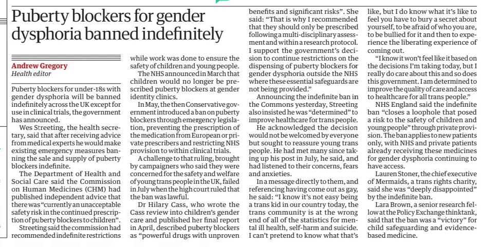 Puberty blockers for gender dysphoria banned indefinitely The Guardian12 Dec 2024Andrew Gregory Health editor Puberty blockers for under-18s with gender dysphoria will be banned indefinitely across the UK except for use in clinical trials, the government has announced.  Wes Streeting, the health secretary, said that after receiving advice from medical experts he would make existing emergency measures banning the sale and supply of puberty blockers indefinite.  The Department of Health and Social Care said the Commission on Human Medicines (CHM) had published independent advice that there was “currently an unacceptable safety risk in the continued prescription of puberty blockers to children”.  Streeting said the commission had recommended indefinite restrictions while work was done to ensure the safety of children and young people.  The NHS announced in March that children would no longer be prescribed puberty blockers at gender identity clinics.  In May, the then Conservative government introduced a ban on puberty blockers through emergency legislation, preventing the prescription of the medication from European or private prescribers and restricting NHS provision to within clinical trials.  A challenge to that ruling, brought by campaigners who said they were concerned for the safety and welfare of young trans people in the UK, failed in July when the high court ruled that the ban was lawful.  Dr Hilary Cass, who wrote the Cass review into children’s gender care and published her final report in April, described puberty blockers as “powerful drugs with unproven benefits and significant risks”. She said: “That is why I recommended that they should only be prescribed following a multi-disciplinary assessment and within a research protocol. I support the government’s decision to continue restrictions on the dispensing of puberty blockers for gender dysphoria outside the NHS where these essential safeguards are not being provided.”  Announcing the indefinite ban in the Commons yesterday, Streeting also insisted he was “determined” to improve healthcare for trans people.  He acknowledged the decision would not be welcomed by everyone but sought to reassure young trans people. He had met many since taking up his post in July, he said, and had listened to their concerns, fears and anxieties.  In a message directly to them, and referencing having come out as gay, he said: “I know it’s not easy being a trans kid in our country today, the trans community is at the wrong end of all of the statistics for mental ill health, self-harm and suicide. I can’t pretend to know what that’s like, but I do know what it’s like to feel you have to bury a secret about yourself, to be afraid of who you are, to be bullied for it and then to experience the liberating experience of coming out.  “I know it won’t feel like it based on the decisions I’m taking today, but I really do care about this and so does this government. I am determined to improve the quality of care and access to healthcare for all trans people.”  NHS England said the indefinite ban “closes a loophole that posed a risk to the safety of children and young people” through private provision. The ban applies to new patients only, with NHS and private patients already receiving these medicines for gender dysphoria continuing to have access.  Lauren Stoner, the chief executive of Mermaids, a trans rights charity, said she was “deeply disappointed” by the indefinite ban.  Lara Brown, a senior research fellow at the Policy Exchange thinktank, said that the ban was a “victory” for child safeguarding and evidencebased medicine.  Article Name:Puberty blockers for gender dysphoria banned indefinitely Publication:The Guardian Author:Andrew Gregory Health editor Start Page:2 End Page:2