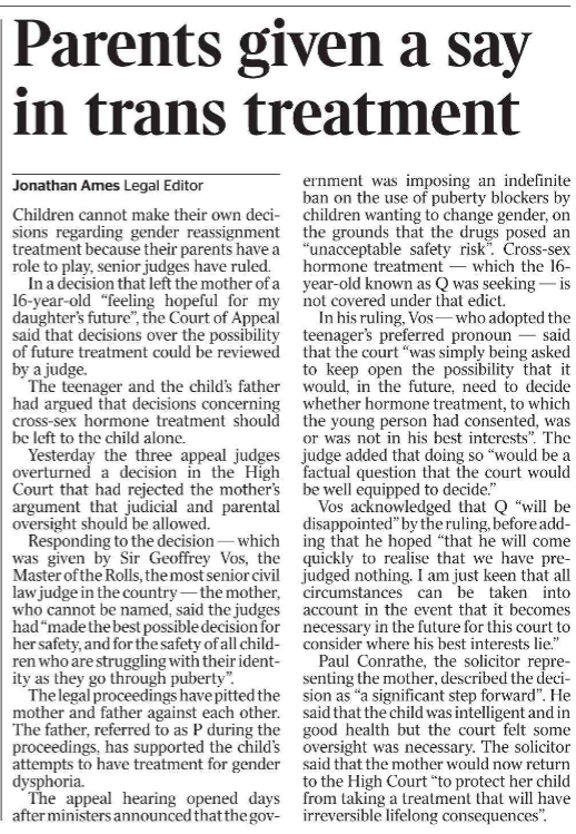 Parents given a say in trans treatment Jonathan Ames - Legal Editor Children cannot make their own decisions regarding gender reassignment treatment because their parents have a role to play, senior judges have ruled.  In a decision that left the mother of a 16-year-old “feeling hopeful for my daughter’s future”, the Court of Appeal said that decisions over the possibility of future treatment could be reviewed by a judge.  The teenager and the child’s father had argued that decisions concerning cross-sex hormone treatment should be left to the child alone.  Yesterday the three appeal judges overturned a decision in the High Court that had rejected the mother’s argument that judicial and parental oversight should be allowed.  Responding to the decision — which was given by Sir Geoffrey Vos, the Master of the Rolls, the most senior civil law judge in the country — the mother, who cannot be named, said the judges had “made the best possible decision for her safety, and for the safety of all children who are struggling with their identity as they go through puberty”.  The legal proceedings have pitted the mother and father against each other. The father, referred to as P during the proceedings, has supported the child’s attempts to have treatment for gender dysphoria.  The appeal hearing opened days after ministers announced that the government was imposing an indefinite ban on the use of puberty blockers by children wanting to change gender, on the grounds that the drugs posed an “unacceptable safety risk”. Cross-sex hormone treatment — which the 16- year-old known as Q was seeking — is not covered under that edict.  In his ruling, Vos — who adopted the teenager’s preferred pronoun — said that the court “was simply being asked to keep open the possibility that it would, in the future, need to decide whether hormone treatment, to which the young person had consented, was or was not in his best interests”. The judge added that doing so “would be a factual question that the court would be well equipped to decide.”  Vos acknowledged that Q “will be disappointed” by the ruling, before adding that he hoped “that he will come quickly to realise that we have prejudged nothing. I am just keen that all circumstances can be taken into account in the event that it becomes necessary in the future for this court to consider where his best interests lie.”  Paul Conrathe, the solicitor representing the mother, described the decision as “a significant step forward”. He said that the child was intelligent and in good health but the court felt some oversight was necessary. The solicitor said that the mother would now return to the High Court “to protect her child from taking a treatment that will have irreversible lifelong consequences”.