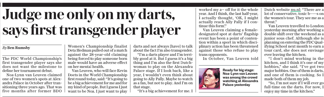 Judge me only on my darts, says first transgender player The Daily Telegraph17 Dec 2024By Ben Rumsby  Ready for big stage: Noa-lynn van Leuven was among the crowd watching at Alexandra Palace yesterday The PDC World Championship’s first transgender player says she does not want the milestone to define her tournament debut.  Noa-lynn van Leuven claimed one of two women’s spots at Alexandra Palace in October after transitioning three years ago. That was five months after former BDO Women’s Championship finalist Deta Hedman pulled out of a match against the 28-year-old claiming being forced to play someone born male would have an adverse effect on her mental health.  Van Leuven, who will face Kevin Doets in the World Championship first round today, said: “It’s going to be a big achievement for me and for my kind of people. But I guess I just want to be Noa. I just want to play darts and not always [have] to talk about the fact I’m also transgender.  “I’m a darts player and I’m terribly good at it. But I guess it’s a big thing and I’m also the first Dutchwoman to play on the Alexandra Palace stage. If I look back, like a year, I wouldn’t even think about going to Ally Pally. Maybe to watch as a fan, but not to play. And I’m on that stage.  “It’s a big achievement for me. I worked my a-- off for it the whole year. And I think, the last half-year, I actually thought, ‘OK, I might actually reach Ally Pally if I continue this form’.”  Van Leuven claiming a femaledesignated spot at darts’ flagship event has been a point of contention within a sport in which disciplinary action has been threatened against those who refuse to play trans opponents.  In October, Van Leuven told Dutch website nu.nl: “There are a lot of conservative, toxic b-----s on the women’s tour. They see me as a threat.”  Van Leuven travelled to London yesterday morning after working a double shift over the weekend as a junior sous chef. Although she is planning on entering the PDC Qualifying School next month to earn a tour card, she does not envisage ever leaving the kitchen.  “I don’t mind working in the kitchen, and I think it’s one of my hobbies,” she said. “I’ve got two major hobbies. One of them is darts, and one of them is cooking. So I made both of them my job.  “So, I’m not sure if I will ever go full-time on the darts. For now, I enjoy my time in the kitchen.”  Article Name:Judge me only on my darts, says first transgender player Publication:The Daily Telegraph Author:By Ben Rumsby Start Page:11 End Page:11
