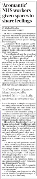 ‘Aromantic’ NHS workers given spaces to share feelings The Sunday Telegraph8 Dec 2024By Michael Searles HEALTH CORRESPONDENT THE NHS is allowing several subgroups of people with various gender and sexual orientations to meet and discuss personal issues in “safe spaces” during the working day.  A scheme by NHS England’s LGBTQIA+ staff network allows trans, non-binary, bi+, asexual, aromantic, and rainbow family colleagues to talk about their experiences.  The staff network said the group had been set up “to ensure the inclusivity of minority LGBTQIA+ identities”.  The frequency of the sessions varies depending on the group, but ranges from every fortnight to every other month, and usually occurs around lunchtime, Some have indefinite end times, but those meetings with limits last for one hour. The standard NHS contract is 37.5 hours per week, which, in theory, includes five eight-hour days with a half-an-hour lunch break.  Describing the meetings as safe spaces is understood to have irked some NHS staff who are battling for women to have the right to single-sex spaces including lavatories and hospital wards.  The meetings also come with a host of instructions on how to behave.  There is a “zero-tolerance policy to sexual harassment” and the guidance also tells people to give verbal trigger warnings if they are about to say something others might find upsetting.  Helen Joyce, director of advocacy at human-rights charity Sex Matters, said: “By running these events, NHS England is perpetuating the myth that people with a so-called ‘gender identity’ are automatically at elevated risk of harm.  “Employees with special gender identities should of course be treated fairly – that is, the same way as everyone else.”  An NHS England spokesman said: “These voluntary groups provide a channel to address concerns from a wide range of staff – including those impacted by cancer, women, and lesbian and gay people – and anyone attending is expected to do so in addition to their normal duties.”  Aromantic is “umbrella term to encompass aromantic, grey-romantic, and demiromantic” people.  Bi+ describes people with “a romantic and/or sexual orientation towards more than one gender”.  And Rainbow meetings are for relatives or friends of people who are part of the LGBTQIA+ community.  ‘Staff with special gender identities should be treated fairly – that is, the same way as everyone else’  Article Name:‘Aromantic’ NHS workers given spaces to share feelings Publication:The Sunday Telegraph Author:By Michael Searles HEALTH CORRESPONDENT Start Page:11 End Page:11