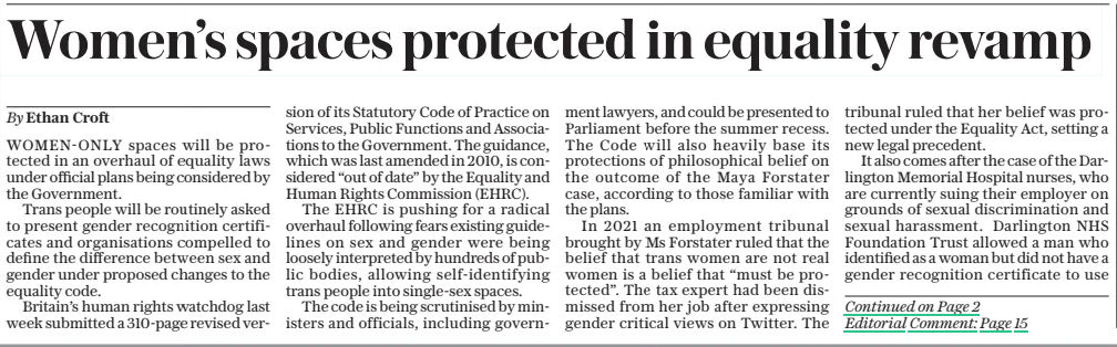 Women’s spaces protected in equality revamp The Sunday Telegraph13 Apr 2025By Ethan Croft WOMEN-ONLY spaces will be protected in an overhaul of equality laws under official plans being considered by the Government. Trans people will be routinely asked to present gender recognition certificates and organisations compelled to define the difference between sex and gender under proposed changes to the equality code. Britain’s human rights watchdog last week submitted a 310-page revised version of its Statutory Code of Practice on Services, Public Functions and Associations to the Government. The guidance, which was last amended in 2010, is considered “out of date” by the Equality and Human Rights Commission (EHRC). The EHRC is pushing for a radical overhaul following fears existing guidelines on sex and gender were being loosely interpreted by hundreds of public bodies, allowing self-identifying trans people into single-sex spaces. The code is being scrutinised by ministers and officials, including government lawyers, and could be presented to Parliament before the summer recess. The Code will also heavily base its protections of philosophical belief on the outcome of the Maya Forstater case, according to those familiar with the plans. In 2021 an employment tribunal brought by Ms Forstater ruled that the belief that trans women are not real women is a belief that “must be protected”. The tax expert had been dismissed from her job after expressing gender critical views on Twitter. The tribunal ruled that her belief was protected under the Equality Act, setting a new legal precedent. It also comes after the case of the Darlington Memorial Hospital nurses, who are currently suing their employer on grounds of sexual discrimination and sexual harassment. Darlington NHS Foundation Trust allowed a man who identified as a woman but did not have a gender recognition certificate to use the hospital’s female changing room. The case will be heard in October. If implemented in full it is expected to put the Government on a collision course with activist groups such as Stonewall, which has fought for trans people to be allowed into single-sex spaces. The new book-length code will protect biological sex over gender identity as far as is possible under current law. The aim of the new guidance is to update equalities guidance in line with more than a decade’s worth of legal cases, court rulings, tribunal outcomes and new legislation. A government source familiar with the plans told this newspaper “it will transform the weather” on sex and gender. Its provisions include greater protections for single-sex spaces, including compelling all service providers and public facing organisations to clarify the difference between sex and gender. It also permits organisations to routinely ask for a gender recognition certificate from trans individuals seeking access to single sex spaces. The revision follows concerns at the EHRC and in government that there was widespread non-compliance with the spirit of the Equality Act, as gender identity has become a creeping stand-in for biological sex. Last month the independent Sullivan Review claimed that criminals are now free to pick their gender because the Government is refusing to force police to record biological sex. It also warned trans men and trans women were at risk of missing vital cervical and prostate cancer exams owing to confusion over their biological sex on official records. The independent review recommended police forces and the NHS should collect data on sex rather than just a person’s self-declared gender identity. In December the equalities watchdog asked to see the transgender policies of hundreds of public bodies after fears that the Equality Act was not being appropriately followed. The Act allows public bodies to restrict access to single-sex spaces to those born in that sex. However, a number of organisations have chosen to loosely interpret the law to include trans-identified people. Last year the current chair of the EHRC Baroness Falkner said she had identified some 400 instances in which the Equality Act had been misinterpreted in recent years. The tightened code is expected to make Equality Act obligations around biological sex much more explicit and strict. Following the revision of the Code for service providers, a further update to the sister Code for Employers is also understood to be in the works. A Government spokesman said: “Ministers will consider the proposals in due course.” Article Name:Women’s spaces protected in equality revamp Publication:The Sunday Telegraph Author:By Ethan Croft Start Page:1 End Page:1