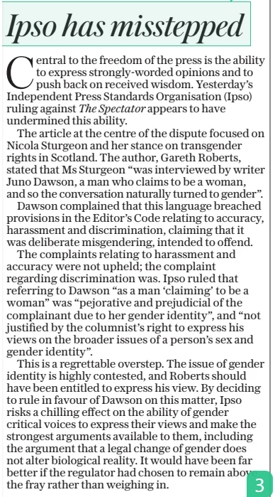 ‘Chilling’ effect on free speech of press watchdog’s trans ruling The Daily Telegraph11 Dec 2024By Janet Eastham THE press watchdog has been accused of having a “chilling effect” on free speech after it ruled in favour of a trans writer.  An article in The Spectator magazine about Nicola Sturgeon was investigated by the Independent Press Standards Organisation (Ipso) after it described a trans author as “a man who claims to be a woman”.  Author Juno Dawson complained the description amounted to discrimination. Ipso has now issued a rare ruling that it breached the Editor’s Code of Practice and forced The Spectator to publish the ruling on its website.  Michael Gove, the new editor, who was not at the magazine at the time of publication, called the ruling “outrageous”. He said: “I am in no doubt this is an outrageous decision, offensive to the principle of free speech and chilling in its effect on free expression.”  Free speech campaigners including the MP Rosie Duffield and Maya Forstater have also defended the article and criticised attempts to prevent authors expressing gender critical views.  Dawson complained over the reference within an online comment piece published in May by Gareth Roberts.  The article focused largely on Ms Sturgeon’s stance on transgender rights, and at one point described the former Scottish first minister as having been interviewed “by writer Juno Dawson, a man who claims to be a woman”.  Dawson, who writes young adult novels, was legally declared a woman by the Gender Recognition Panel in 2018. The author complained the description in the article was both inaccurate and discriminatory, and that The Spectator had deliberately misgendered her with the intention to cause offence, which Ipso upheld. The watchdog said the article breached clause 12 of the code which deals with discrimination.  Writing in The Spectator, Mr Gove set out a strident defence of the article. He said: “When Gareth Roberts wrote that Juno Dawson is a man who claims to be a woman, he was exercising his right to free speech and indeed expressing a view that many would consider a straightforward truth.  “Dawson may have a Gender Recognition Certificate but no piece of paper, whatever it may say, can alter biological reality. Parliament may pass laws, but they cannot abolish Dawson’s Y chromosome.”  Ms Forstater, the chief executive of human-rights charity Sex Matters, described the ruling as “reckless and hostile”, and said such a decision “could not be further from Ipso’s mission to “protect the public and freedom of expression”. She said: “Ipso should not be penalising editors and journalists for pulling back the curtain on those who want to manufacture belief in the magic of sex change.”  Ms Duffield said she agreed with Mr Gove’s defence, pointing out that the journalist “is also entitled to express his opinion and personal ‘gender critical’ beliefs which are protected in law.”  Ms Duffield, who said an “abusive boys’ club” around the Prime Minister drove her out of Labour, said: “While I personally choose to almost always use someone’s prefered gender when referring to them, writers cannot and should not be compelled to do so, especially if they fundamentally disagree.”  Central to the freedom of the press is the ability to express strongly-worded opinions and to push back on received wisdom. Yesterday’s Independent Press Standards Organisation (Ipso) ruling against The Spectator appears to have undermined this ability.  The article at the centre of the dispute focused on Nicola Sturgeon and her stance on transgender rights in Scotland. The author, Gareth Roberts, stated that Ms Sturgeon “was interviewed by writer Juno Dawson, a man who claims to be a woman, and so the conversation naturally turned to gender”.  Dawson complained that this language breached provisions in the Editor’s Code relating to accuracy, harassment and discrimination, claiming that it was deliberate misgendering, intended to offend.  The complaints relating to harassment and accuracy were not upheld; the complaint regarding discrimination was. Ipso ruled that referring to Dawson “as a man ‘claiming’ to be a woman” was “pejorative and prejudicial of the complainant due to her gender identity”, and “not justified by the columnist’s right to express his views on the broader issues of a person’s sex and gender identity”.  This is a regrettable overstep. The issue of gender identity is highly contested, and Roberts should have been entitled to express his view. By deciding to rule in favour of Dawson on this matter, Ipso risks a chilling effect on the ability of gender critical voices to express their views and make the strongest arguments available to them, including the argument that a legal change of gender does not alter biological reality. It would have been far better if the regulator had chosen to remain above the fray rather than weighing in.  Article Name:‘Chilling’ effect on free speech of press watchdog’s trans ruling Publication:The Daily Telegraph Author:By Janet Eastham Start Page:15 End Page:15