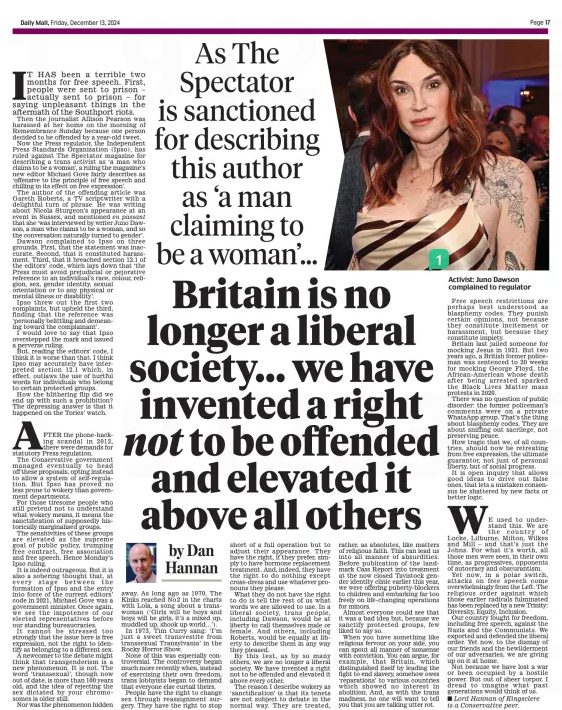 Britain is no longer a liberal society... we have invented a right not to be offended and elevated it above all others As The Spectator is sanctioned for describing this author as ‘a man claiming to be a woman’… Daily Mail13 Dec 2024by Dan Hannan ■ Lord Hannan of Kingsclere is a Conservative peer.  Activist: Juno Dawson complained to regulator IT HAS been a terrible two months for free speech. First, people were sent to prison – actually sent to prison – for saying unpleasant things in the aftermath of the Southport riots.  Then the journalist Allison Pearson was harassed at her home on the morning of Remembrance Sunday because one person decided to be offended by a year-old tweet.  Now the Press regulator, the Independent Press Standards Organisation (Ipso), has ruled against The Spectator magazine for describing a trans activist as ‘a man who claims to be a woman’, a ruling the magazine’s new editor Michael Gove fairly describes as ‘offensive to the principle of free speech and chilling in its effect on free expression’.  The author of the offending article was Gareth Roberts, a TV scriptwriter with a delightful turn of phrase. He was writing about Nicola Sturgeon’s appearance at an event in Sussex, and mentioned en passant that she ‘was interviewed by writer Juno Dawson, a man who claims to be a woman, and so the conversation naturally turned to gender’.  Dawson complained to Ipso on three grounds. First, that the statement was inaccurate. Second, that it constituted harassment. Third, that it breached section 12.1 of the editors’ code, which lays down that ‘the Press must avoid prejudicial or pejorative reference to an individual’s race, colour, religion, sex, gender identity, sexual orientation or to any physical or mental illness or disability’.  Ipso threw out the first two complaints, but upheld the third, finding that the reference was ‘personally belittling and demeaning toward the complainant’.  I would love to say that Ipso overstepped the mark and issued a perverse ruling.  But, reading the editors’ code, I think it is worse than that. I think Ipso may accurately have interpreted section 12.1 which, in effect, outlaws the use of hurtful words for individuals who belong to certain protected groups.  How the blithering flip did we end up with such a prohibition? The depressing answer is that it happened on the Tories’ watch.  AFTER the phone-hacking scandal in 2012, there were demands for statutory Press regulation. The Conservative government managed eventually to head off these proposals, opting instead to allow a system of self-regulation. But Ipso has proved no less prone to wokery than government departments.  For those tiresome people who still pretend not to understand what wokery means, it means the sanctification of supposedly historically marginalised groups.  The sensitivities of these groups are elevated as the supreme goal of public policy, trumping free contract, free association and free speech. Hence Monday’s Ipso ruling.  It is indeed outrageous. But it is also a sobering thought that, at every stage between the formation of Ipso and the entry into force of the current editors’ code in 2021, Michael Gove was a government minister. Once again, we see the impotence of our elected representatives before our standing bureaucracies.  It cannot be stressed too strongly that the issue here is free expression, not the right to identify as belonging to a different sex.  A newcomer to the debate might think that transgenderism is a new phenomenon. It is not. The word ‘transsexual’, though now out of date, is more than 100 years old, and the idea of rejecting the sex dictated by your chromosomes is older still.  Nor was the phenomenon hidden away. As long ago as 1970, The Kinks reached No2 in the charts with Lola, a song about a transwoman (‘Girls will be boys and boys will be girls, it’s a mixed up, muddled up, shook up world…’).  In 1973, Tim Curry sang: ‘I’m just a sweet transvestite from transsexual Transylvania’ in the Rocky Horror Show.  None of this was especially controversial. The controversy began much more recently when, instead of exercising their own freedom, trans lobbyists began to demand that everyone else curtail theirs.  People have the right to change sex through reassignment surgery. They have the right to stop short of a full operation but to adjust their appearance. They have the right, if they prefer, simply to have hormone replacement treatment. And, indeed, they have the right to do nothing except cross-dress and use whatever pronouns they please.  What they do not have the right to do is tell the rest of us what words we are allowed to use. In a liberal society, trans people, including Dawson, would be at liberty to call themselves male or female. And others, including Roberts, would be equally at liberty to describe them in any way they pleased.  By this test, as by so many others, we are no longer a liberal society. We have invented a right not to be offended and elevated it above every other.  The reason I describe wokery as ‘sanctification’ is that its tenets are not subject to debate in the normal way. They are treated, rather, as absolutes, like matters of religious faith. This can lead us into all manner of absurdities. Before publication of the landmark Cass Report into treatment at the now closed Tavistock gender identity clinic earlier this year, we were offering puberty-blockers to children and embarking far too freely on life-changing operations for minors.  Almost everyone could see that it was a bad idea but, because we sanctify protected groups, few liked to say so.  When you have something like religious fervour on your side, you can spout all manner of nonsense with conviction. You can argue, for example, that Britain, which distinguished itself by leading the fight to end slavery, somehow owes ‘reparations’ to various countries which showed no interest in abolition. And, as with the trans madness, no one will want to tell you that you are talking utter rot.  Free speech restrictions are perhaps best understood as blasphemy codes. They punish certain opinions, not because they constitute incitement or harassment, but because they constitute impiety.  Britain last jailed someone for mocking Jesus in 1921. But two years ago, a British former policeman was sentenced to 20 weeks for mocking George Floyd, the African-American whose death after being arrested sparked the Black Lives Matter mass protests in 2020.  There was no question of public disorder: the former policeman’s comments were on a private WhatsApp group. That’s the thing about blasphemy codes. They are about sniffing out sacrilege, not preserving peace.  How tragic that we, of all countries, should now be retreating from free expression, the ultimate guarantor, not just of personal liberty, but of social progress.  It is open inquiry that allows good ideas to drive out false ones, that lets a mistaken consensus be shattered by new facts or better logic.  WE used to understand this. We are the country of Locke, Lilburne, Milton, Wilkes and Mill – and that’s just the Johns. For what it’s worth, all those men were seen, in their own time, as progressives, opponents of autocracy and obscurantism.  Yet now, in a polar switch, attacks on free speech come overwhelmingly from the Left. The religious order against which those earlier radicals fulminated has been replaced by a new Trinity: Diversity, Equity, Inclusion.  Our country fought for freedom, including free speech, against the Nazis and the Communists. We exported and defended the liberal order. Yet now, to the dismay of our friends and the bewilderment of our adversaries, we are giving up on it at home.  Not because we have lost a war or been occupied by a hostile power. But out of sheer torpor. I dread to imagine what past generations would think of us.  Article Name:Britain is no longer a liberal society... we have invented a right not to be offended and elevated it above all others Publication:Daily Mail Author:by Dan Hannan ■ Lord Hannan of Kingsclere is a Conservative peer. Start Page:17 End Page:17