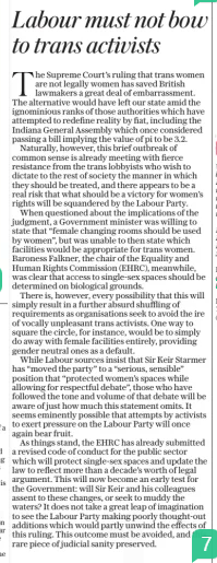 Labour must not bow to trans activists The Daily Telegraph18 Apr 2025 The Supreme Court’s ruling that trans women are not legally women has saved British lawmakers a great deal of embarrassment. The alternative would have left our state amid the ignominious ranks of those authorities which have attempted to redefine reality by fiat, including the Indiana General Assembly which once considered passing a bill implying the value of pi to be 3.2. Naturally, however, this brief outbreak of common sense is already meeting with fierce resistance from the trans lobbyists who wish to dictate to the rest of society the manner in which they should be treated, and there appears to be a real risk that what should be a victory for women’s rights will be squandered by the Labour Party. When questioned about the implications of the judgment, a Government minister was willing to state that “female changing rooms should be used by women”, but was unable to then state which facilities would be appropriate for trans women. Baroness Falkner, the chair of the Equality and Human Rights Commission (EHRC), meanwhile, was clear that access to single-sex spaces should be determined on biological grounds. There is, however, every possibility that this will simply result in a further absurd shuffling of requirements as organisations seek to avoid the ire of vocally unpleasant trans activists. One way to square the circle, for instance, would be to simply do away with female facilities entirely, providing gender neutral ones as a default. While Labour sources insist that Sir Keir Starmer has “moved the party” to a “serious, sensible” position that “protected women’s spaces while allowing for respectful debate”, those who have followed the tone and volume of that debate will be aware of just how much this statement omits. It seems eminently possible that attempts by activists to exert pressure on the Labour Party will once again bear fruit. As things stand, the EHRC has already submitted a revised code of conduct for the public sector which will protect single-sex spaces and update the law to reflect more than a decade’s worth of legal argument. This will now become an early test for the Government: will Sir Keir and his colleagues assent to these changes, or seek to muddy the waters? It does not take a great leap of imagination to see the Labour Party making poorly thought-out additions which would partly unwind the effects of this ruling. This outcome must be avoided, and this rare piece of judicial sanity preserved. Article Name:Labour must not bow to trans activists Publication:The Daily Telegraph Start Page:17 End Page:17
