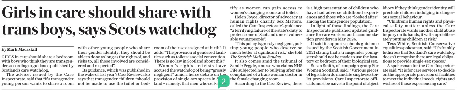 Girls in care should share with trans boys, says Scots watchdog The Daily Telegraph17 Mar 2025By Mark Macaskill GIRLS in care should share a bedroom with boys who think they are transgender, according to guidance published by Scotland’s care watchdog. The advice, issued by the Care Inspectorate, said that “if a transgender young person wants to share a room with other young people who share their gender identity, they should be able to do so as long as the rights of, and risks to, all those involved are considered and respected”. Its guidance, which was published in the wake of last year’s Cass Review, also says that transgender children “should not be made to use the toilet or bedroom of their sex assigned at birth”. It adds: “The provision of gendered facilities such as toilets is social convention. There is no law in Scotland about this.” Women’s rights activists have accused the watchdog of being “grossly negligent” amid a fierce debate on the provision of single-sex spaces in Scotland – namely, that men who self-identify as women can gain access to women’s changing rooms and toilets. Helen Joyce, director of advocacy at human rights charity Sex Matters, called the Care Inspectorate’s guidance “a terrifying failure of the state’s duty to protect some of Scotland’s most vulnerable young people”. “This policy is grossly negligent, putting young people who deserve so much better at significant risk,” she told The Scottish Mail on Sunday. It also comes amid the tribunal of Sandie Peggie, a nurse who claims NHS Fife subjected her to bullying after she complained of a transwoman doctor in the female changing room. According to the Cass Review, there is a high presentation of children who have had adverse childhood experiences and those who are “looked after” among the transgender population. In light of those findings, the Care Inspectorate published updated guidance for care workers and accommodation providers in May 2024. It said it supports schools guidance issued by the Scottish Government in 2021 stating that a transgender youngster should not be made to use the lavatory or bedroom of their biological sex. Susan Smith, of campaign group For Women Scotland, said: “Various pieces of legislation do mandate single-sex toilet provisions. Care Inspectorate officials must be naive to the point of abject idiocy if they think gender identity will preclude children indulging in dangerous sexual behaviour. “Children’s human rights and physical safety matter: unless the Care Inspectorate wants another child abuse inquiry on its hands, it will stop deliberately putting children at risk.” Tess White, Scottish Conservative equalities spokesman, said: “It’s frankly ludicrous that Scotland’s care watchdog doesn’t recognise there are legal obligations to provide single-sex spaces.” A spokesman for the Care Inspectorate said: “It is for care services to decide on the appropriate provision of facilities to meet the individual needs, rights and wishes of those experiencing care.” Article Name:Girls in care should share with trans boys, says Scots watchdog Publication:The Daily Telegraph Author:By Mark Macaskill Start Page:8 End Page:8