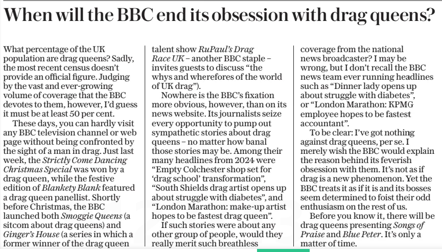 When will the BBC end its obsession with drag queens? The Daily Telegraph2 Jan 2025 What percentage of the UK population are drag queens? Sadly, the most recent census doesn’t provide an official figure. Judging by the vast and ever-growing volume of coverage that the BBC devotes to them, however, I’d guess it must be at least 50 per cent.  These days, you can hardly visit any BBC television channel or web page without being confronted by the sight of a man in drag. Just last week, the Strictly Come Dancing Christmas Special was won by a drag queen, while the festive edition of Blankety Blank featured a drag queen panellist. Shortly before Christmas, the BBC launched both Smoggie Queens (a sitcom about drag queens) and Ginger’s House (a series in which a former winner of the drag queen talent show RuPaul’s Drag Race UK – another BBC staple – invites guests to discuss “the whys and wherefores of the world of UK drag”).  Nowhere is the BBC’s fixation more obvious, however, than on its news website. Its journalists seize every opportunity to pump out sympathetic stories about drag queens – no matter how banal those stories may be. Among their many headlines from 2024 were “Empty Colchester shop set for ‘drag school’ transformation”, “South Shields drag artist opens up about struggle with diabetes”, and “London Marathon: make-up artist hopes to be fastest drag queen”.  If such stories were about any other group of people, would they really merit such breathless coverage from the national news broadcaster? I may be wrong, but I don’t recall the BBC news team ever running headlines such as “Dinner lady opens up about struggle with diabetes”, or “London Marathon: KPMG employee hopes to be fastest accountant”.  To be clear: I’ve got nothing against drag queens, per se. I merely wish the BBC would explain the reason behind its feverish obsession with them. It’s not as if drag is a new phenomenon. Yet the BBC treats it as if it is and its bosses seem determined to foist their odd enthusiasm on the rest of us.  Before you know it, there will be drag queens presenting Songs of Praise and Blue Peter. It’s only a matter of time.  Article Name:When will the BBC end its obsession with drag queens? Publication:The Daily Telegraph Start Page:7 End Page:7