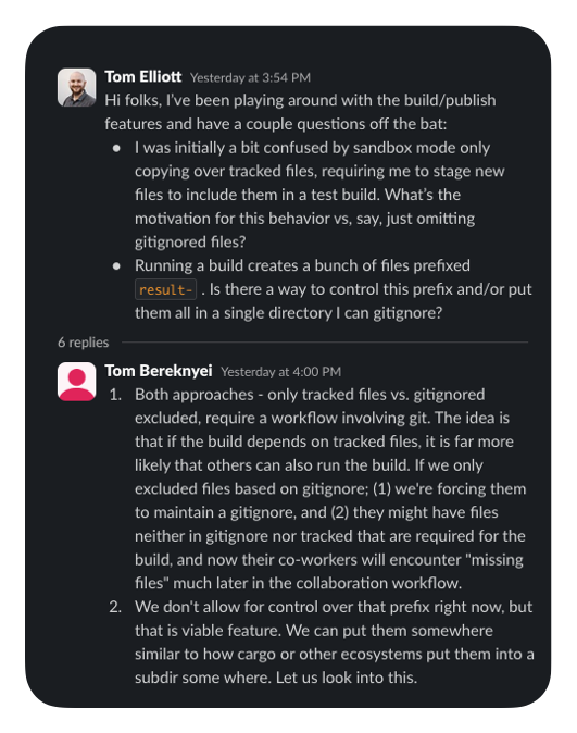 Tom Elliott   Yesterday at 3:54 PM Hi folks, I’ve been playing around with the build/publish features and have a couple questions off the bat: I was initially a bit confused by sandbox mode only copying over tracked files, requiring me to stage new files to include them in a test build. What’s the motivation for this behavior vs, say, just omitting gitignored files? Running a build creates a bunch of files prefixed result- . Is there a way to control this prefix and/or put them all in a single directory I can gitignore? 6 replies   Tom Bereknyei   Yesterday at 4:00 PM Both approaches - only tracked files vs. gitignored excluded, require a workflow involving git. The idea is that if the build depends on tracked files, it is far more likely that others can also run the build. If we only excluded files based on gitignore; (1) we're forcing them to maintain a gitignore, and (2) they might have files neither in gitignore nor tracked that are required for the build, and now their co-workers will encounter "missing files" much later in the collaboration workflow. We don't allow for control over that prefix right now, but that is viable feature. We can put them somewhere similar to how cargo or other ecosystems put them into a subdir some where. Let us look into this.