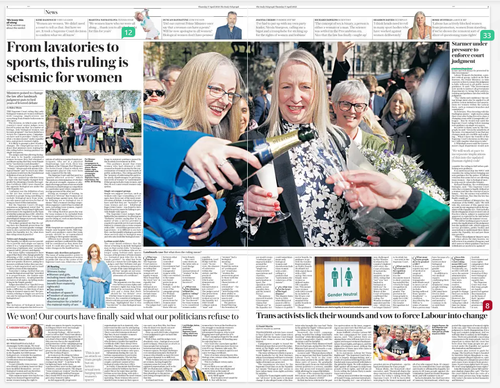 From lavatories to sports, this ruling is seismic for women Ministers poised to change the law after landmark judgment puts to bed years of fevered debate The Daily Telegraph17 Apr 2025By Haley Dixon For Women Scotland campaigners in London yesterday, above; Marion Calder, right, celebrates with champagne outside the Supreme Court; inset below, the writer JK Rowling THE Supreme Court ruling that only biological women are women will have wide-ranging implications on everything from female bathrooms to elite sport. The decision, in which some of the country’s most senior judges were forced to point out that “as a matter of biology, only biological women can become pregnant”, has been hailed as a victory for common sense. Campaigners have said it provides “clarity over what a woman means” under equality laws, and protects women’s rights. It is likely to prompt a slew of policy changes. The Telegraph has seen evidence that ministers were waiting for this ruling before issuing guidance on single-sex spaces. The judges said that allowing biological men to be legally considered women because they had obtained a certificate saying that they were female led to “incoherence and absurdity”. They concluded that in equality law “woman” “always and only means a biological female” and “to reach any other conclusion would turn the foundational definition of sex on its head”. The case centred on whether trans people who had legally changed their gender by obtaining a Gender Recognition Certificate (GRC) were classed as the opposite biological sex under the 2010 Equality Act. Confusion over the definition of sex in the Act has created issues and resulted in people being unwilling to exclude biological men from women-only spaces and services for fear of being accused of discrimination. But the Supreme Court’s 88-page unanimous judgement noted that “it makes no sense” for sex-based rights and protections to be regulated on the basis of whether someone has a GRC, which is confidential and does not “require any physiological change or even any change in outward appearance”. The judges pointed out that the ruling does not diminish protections for trans people, because gender reassignment is also a protected characteristic under the Equality Act. So, what does this ruling mean in practice? Toilets and changing rooms The Equality Act allows service providers to provide such single-sex spaces when it is a “proportionate means of achieving a legitimate aim” including women’s safety, privacy and dignity. But trans rights campaigners have argued that those who change gender by obtaining a GRC could not be legally excluded from the facilities that matched their new gender. However, asking for a person’s certificate before they use a lavatory is both impractical and in itself could be a form of discrimination. Yesterday’s ruling clarified that sex means biological sex and that “provided it is proportionate, the female-only nature of the service... would permit the exclusion of all males, including males living in the female gender”. Judges described it as “fanciful (even perverse)” to think a certificate would make a difference to objections of men being in women’s spaces and “the provisions relating to single-sex services can only be interpreted by reference to biological sex”. Sport The inclusion of biological men in women-only categories has led to accusations of unfairness against female participants, who are at a physical disadvantage. Last week, there was backlash at the Ultimate Pool Women’s Pro Series Event 2 final in which two transgender players who were born male competed for the title. The Supreme Court said that sport is a “gender-affected activity” which “depends on a determination of whether the physical strength, stamina or physique of average persons of one sex would put them at a disadvantage as competitors in a particular sport when compared to average persons of the other sex”. Giving an example of boxing, in which it is “obvious” that women are at a disadvantage against men, they said by defining sex as biological sex it means “that a women’s boxing competition organiser could refuse to admit all men, including trans women, regardless of their GRC status”. The ruling therefore paves the way for trans women to be excluded from women’s sports provided there is a reason for doing so, such as men having a physical advantage. NHS While hospitals are required to provide female-only hospital wards, NHS England’s own guidance states that trans people should be accommodated according to their gender identity. Officials were already updating the guidance and have confirmed the ruling will be considered as they move forward. It could also pave the way for wider changes in the health service. Women-only shortlists and quotas The issue of using positive action to increase the representation of women in public life was at the centre of the Supreme Court case, which was a challenge JK Rowling on X (formerly Twitter) Winners today: Women and girls, including trans-identified women (continue to benefit from maternity rights etc) Gay people Freedom of speech Freedom of association Those at risk of discrimination for a belief in the material reality of sex to statutory guidance passed by the Scottish Government in 2018. This guidance meant that trans women who had obtained a GRC counted as female in quotas for the representation of women on the boards of public authorities. The ruling said that the “purpose of addressing the particular needs, disadvantages or participation levels of women” is “undermined” if that group includes trans women, and they do not count toward women-only quotas. Single-sex support groups Single-sex support services, such as women-only rape counselling or refuges, have been one of the most sensitive areas of debate. A number of groups have said that they are “inclusive” of trans women and one – Edinburgh Rape Crisis Centre – was found to have failed its service users by failing to provide female-only spaces. The Supreme Court judges highlighted the inconsistency in allowing an “inclusive” service, saying that “if, as a matter of law, a service-provider is required to provide services previously limited to women also to trans women with a GRC – even if they present as biological men – it is difficult to see how they can then justify refusing to provide those services also to biological men and who also look like biological men.” Lesbian social clubs The court heard evidence that the threat of having to include biological men in their social clubs “is having a chilling effect on lesbians who are no longer using lesbian-only spaces because of the presence of trans women (i.e. biological men who live in the female gender)”. In what has been hailed as a victory for LGB rights, the judges said that lesbians and gay men are by definition attracted to people of the same biological sex and that “people are not sexually oriented towards those in possession of a certificate”. Free speech The argument over the crossover between trans rights and women’s rights has long been marked by accusations of bigotry and a claim that there should be “no debate” over whether trans women are women. However, the considered judgment, which took into account years of legal hearings, highlighted that it was “incoherent” to class biological men as women. Article Name:From lavatories to sports, this ruling is seismic for women Publication:The Daily Telegraph Author:By Haley Dixon Start Page:4 End Page:4